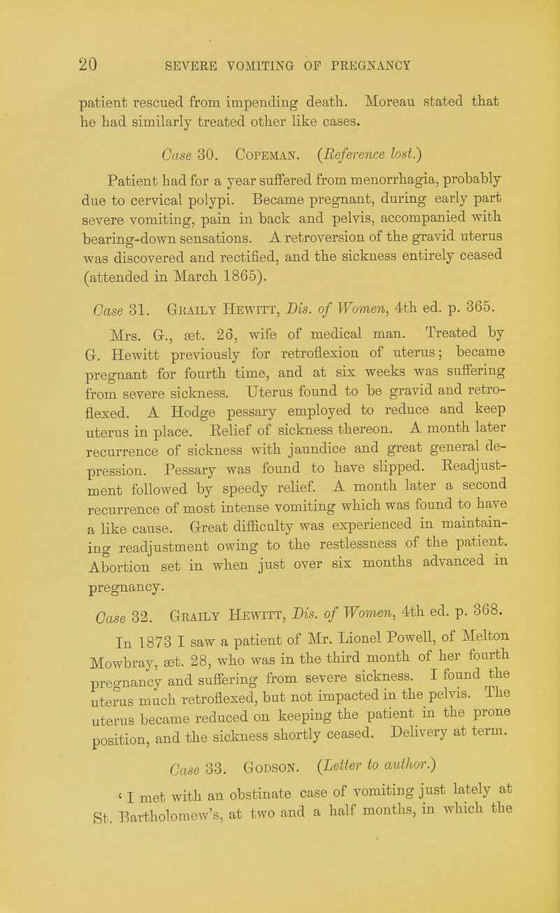 patient rescued from impending death. Moreau stated that he had similarly treated other like cases. Case 30. Copeman. (Reference lost.) Patient had for a year suffered from menorrhagia, probably due to cervical polypi. Became pregnant, during early part severe vomiting, pain in back and pelvis, accompanied with bearing-down sensations. A retroversion of the gravid uterus was discovered and rectified, and the sickness entirely ceased (attended in March 1865). Case 31. Gkaily Hewitt, Dis. of Women, 4th ed. p. 365. Mrs. G., set. 26, wife of medical man. Treated by G. Hewitt previously for retroflexion of uterus; became pregnant for fourth time, and at six weeks was suffering from severe sickness. Uterus found to be gravid and retro- flexed. A Hodge pessary employed to reduce and keep uterus in place. Belief of sickness thereon. A month later recurrence of sickness with jaundice and great general de- pression. Pessary was found to have slipped. Beadjust- ment followed by speedy relief. A month later a second recurrence of most intense vomiting which was found to have a like cause. Great difficulty was experienced in maintain- ing readjustment owing to the restlessness of the patient. Abortion set in when just over six months advanced in pregnancy. Case 32. Gkaily Hewitt, Dis. of Women, 4th ed. p. 368. In 1873 I saw a patient of Mr. Lionel Powell, of Melton Mowbray, set. 28, who was in the third month of her fourth pregnancy and suffering from severe sickness. I found the uterus mnch retroflexed, but not impacted in the pelvis. The uterus became reduced on keeping the patient in the prone position, and the sickness shortly ceased. Delivery at term. Case 33. Godson. (Letter to author.) ' I met with an obstinate case of vomiting just lately at St. Bartholomew's, at two and a half months, in which the