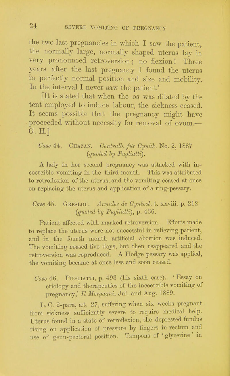 the two last pregnancies in which I saw the patient, the normally large, normally shaped uterus lay in very pronounced retroversion; no flexion! Three years after the last pregnancy I found the uterus in perfectly normal position and size and mobility. In the interval I never saw the patient.' [It is stated that when the os was dilated by the tent employed to induce labour, the sickness ceased. It seems possible that the pregnancy might have proceeded without necessity for removal of ovum.— G. H.] Case 44. Chazan. Genlrcdb. fur Gyna.lt. No. 2, 1887 (quoted by Pugliatti). A lady in her second pregnancy was attacked with in- coercible vomiting in the third month. This was attributed to retroflexion of the uterus, and the vomiting ceased at once on replacing the uterus and application of a ring-pessary. Case 45. GrRESLOU. Annates de Gynecol, t. xxviii. p. 212 (quoted by Pugliatti), p. 436. Patient affected with marked retroversion. Efforts made to replace the uterus were not successful in relieving patient, and in the fourth month artificial abortion was induced. The vomiting ceased five days, but then reappeared and the retroversion was reproduced. A Hodge pessary was applied, the vomiting became at once less and soon ceased. Case 46. Pugliatti, p. 493 (his sixth case). ' Essay on etiology and therapeutics of the incoercible vomiting of pregnancy,' II Morgagni, Jul. and Aug. 1889. L. C. 2-para, a3t. 27, suffering when six weeks pregnant from sickness sufficiently severe to require medical help. Uterus found in a state of retroflexion, the depressed fundus rising on application of pressure by fingers in rectum and use of genu-pectoral position. Tampons of ' glycerine' in