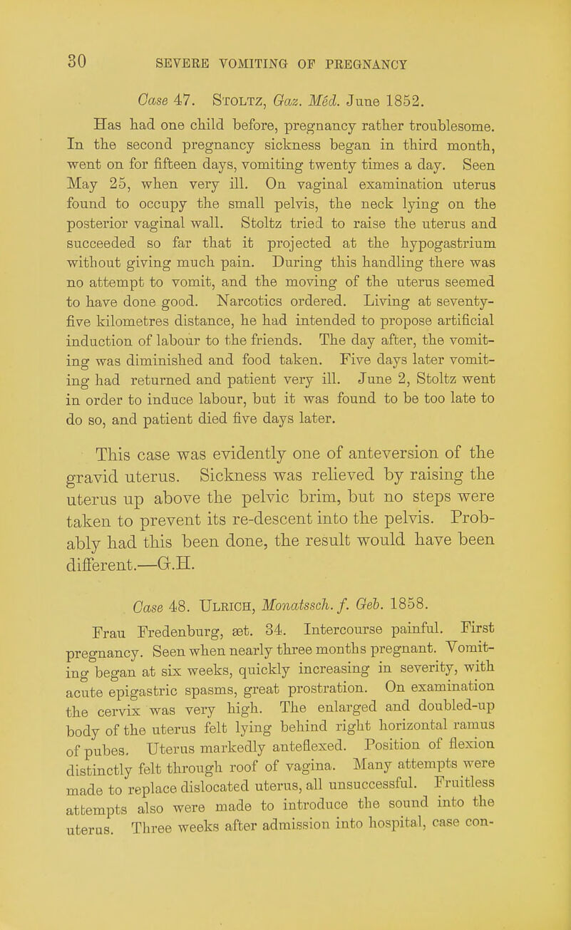 Case 47. Stoltz, Gaz. Med. June 1852. Has had one child before, pregnancy rather troublesome. In the second pregnancy sickness began in third month, went on for fifteen days, vomiting twenty times a day. Seen May 25, when very ill. On vaginal examination uterus found to occupy the small pelvis, the neck lying on the posterior vaginal wall. Stoltz tried to raise the uterus and succeeded so far that it projected at the hypogastrium without giving much pain. During this handling there was no attempt to vomit, and the moving of the uterus seemed to have done good. Narcotics ordered. Living at seventy- five kilometres distance, he had intended to propose artificial induction of labour to the friends. The day after, the vomit- ing was diminished and food taken. Five days later vomit- ing had returned and patient very ill. June 2, Stoltz went in order to induce labour, but it was found to be too late to do so, and patient died five days later. This case was evidently one of anteversion of the gravid uterus. Sickness was relieved by raising the uterus up above the pelvic brim, but no steps were taken to prevent its re-descent into the pelvis. Prob- ably had this been done, the result would have been different.—G.H. Case 48. Ulrich, Monatssch.f. Ceb. 1858. Frau Fredenburg, set. 34. Intercourse painful. First pregnancy. Seen when nearly three months pregnant. Vomit- ing began at six weeks, quickly increasing in severity, with acute epigastric spasms, great prostration. On examination the cervix was very high. The enlarged and doubled-up body of the uterus felt lying behind right horizontal ramus of pubes. Uterus markedly anteflexed. Position of flexion distinctly felt through roof of vagina. Many attempts were made to replace dislocated uterus, all unsuccessful. Fruitless attempts also were made to introduce the sound into the uterus. Three weeks after admission into hospital, case con-