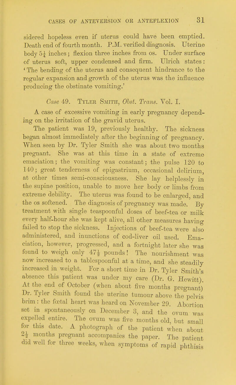 siderecl hopeless even if uterus could have been emptied. Death end of fourth month. P.M. verified diagnosis. Uterine body 5£ inches ; flexion three inches from os. Under surface of uterus soft, upper condensed and firm. Ulrich states: 1 The bending of the uterus and consequent hindrance to the regular expansion and growth of the uterus was the influence producing the obstinate vomiting.' Case 49. Tylee Smith, Obst. Trans. Vol. I. A case of excessive vomiting in early pregnancy depend- ing on the irritation of the gravid uterus. The patient was 19, previously healthy. The sickness began almost immediately after the beginning of pregnancy. When seen by Dr. Tyler Smith she was about two months pregnant. She was at this time in a state of extreme emaciation; the vomiting was constant; the pulse 120 to 140; great tenderness of epigastrium, occasional delirium, at other times semi-consciousness. She lay helplessly in the supine position, unable to move her body or limbs from extreme debility. The uterus was found to be enlarged, and the os softened. The diagnosis of pregnancy was made. By treatment with single teaspoonful doses of beef-tea or milk every half-hour she was kept alive, all other measures having failed to stop the sickness. Injections of beef-tea were also administered, and inunctions of cod-liver oil used. Ema- ciation, however, progressed, and a fortnight later she was found to weigh only 47^ pounds! The nourishment was now increased to a tablespoonful at a time, and she steadily increased in weight. For a short time in Dr. Tyler Smith's absence this patient was under my care (Dr. GJ-. Hewitt) At the end of October (when about five months pregnant) Dr. Tyler Smith found the uterine tumour above the pelvis brim : the foetal heart was heard on November 29. Abortion set in spontaneously on December 3, and the ovum was expelled entire. The ovum was five months old, but small for this date. A photograph of the patient when about 21 months pregnant accompanies the paper. The patient did well for three weeks, when symptoms of rapid phthisis