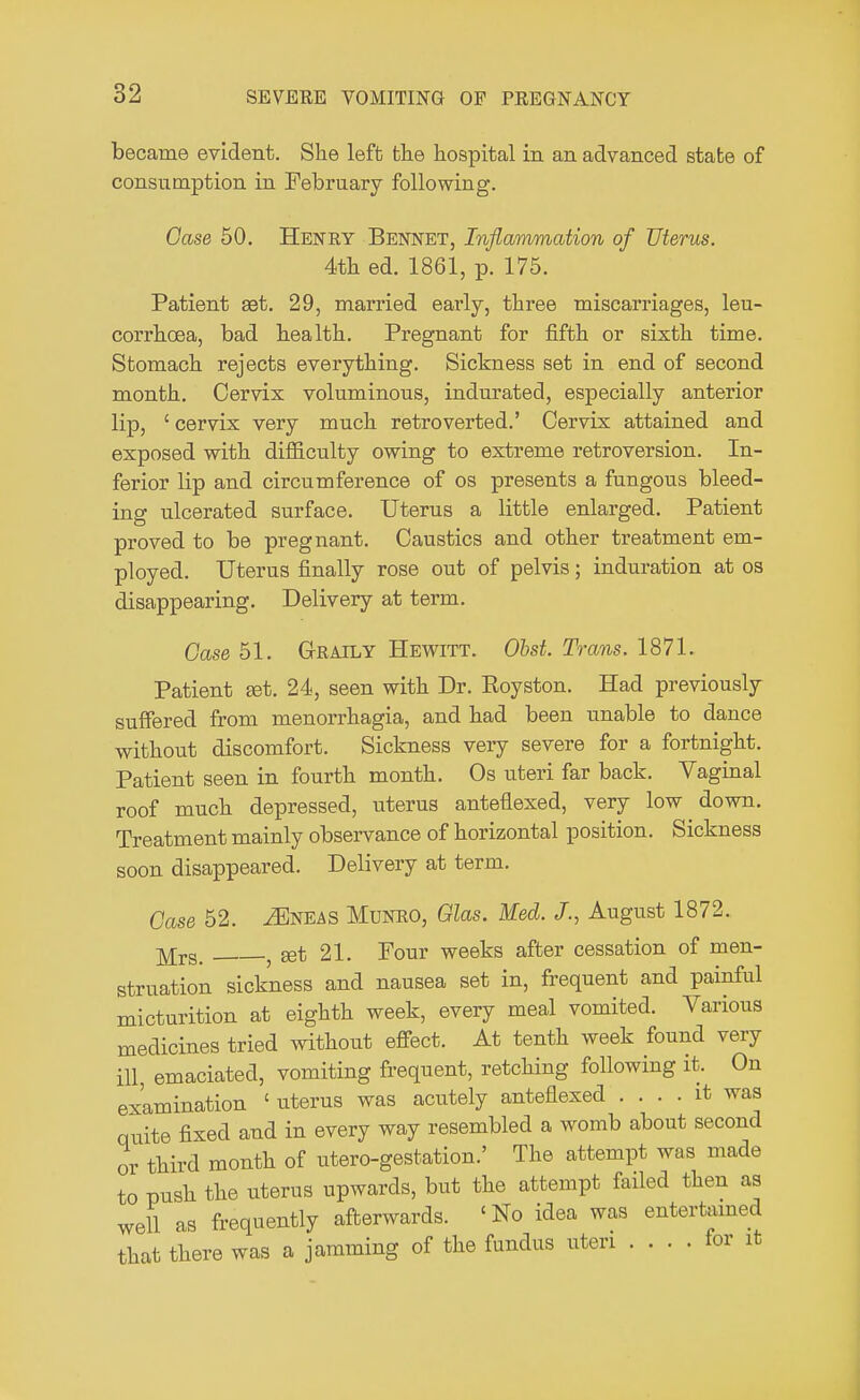 became evident. She left the hospital in an advanced state of consumption in February following. Case 50. Heney Bennet, Inflammation of Uterus. 4th ed. 1861, p. 175. Patient set. 29, married early, three miscarriages, leu- corrhcea, bad health. Pregnant for fifth or sixth time. Stomach rejects everything. Sickness set in end of second month. Cervix voluminous, indurated, especially anterior lip, ' cervix very much retroverted.' Cervix attained and exposed with difficulty owing to extreme retroversion. In- ferior lip and circumference of os presents a fungous bleed- ing ulcerated surface. Uterus a little enlarged. Patient proved to be pregnant. Caustics and other treatment em- ployed. Uterus finally rose out of pelvis; induration at os disappearing. Delivery at term. Case 51. Graily Hewitt. 06a*. Trans. 1871. Patient set. 24, seen with Dr. Eoyston. Had previously suffered from menorrhagia, and had been unable to dance without discomfort. Sickness very severe for a fortnight. Patient seen in fourth month. Os uteri far back. Vaginal roof much depressed, uterus anteflexed, very low down. Treatment mainly observance of horizontal position. Sickness soon disappeared. Delivery at term. Case 52. ^Eneas Munro, Glas. Med. X, August 1872. jy[rs_ ? set 21. Four weeks after cessation of men- struation sickness and nausea set in, frequent and painful micturition at eighth week, every meal vomited. Various medicines tried without effect. At tenth week found very ill, emaciated, vomiting frequent, retching following it. On examination ' uterus was acutely anteflexed .... it was quite fixed and in every way resembled a womb about second or third month of utero-gestation.' The attempt was made to pnsh the uterus upwards, but the attempt failed then as well as frequently afterwards. «No idea was entertained that there was a jamming of the fundus uteri .... for it