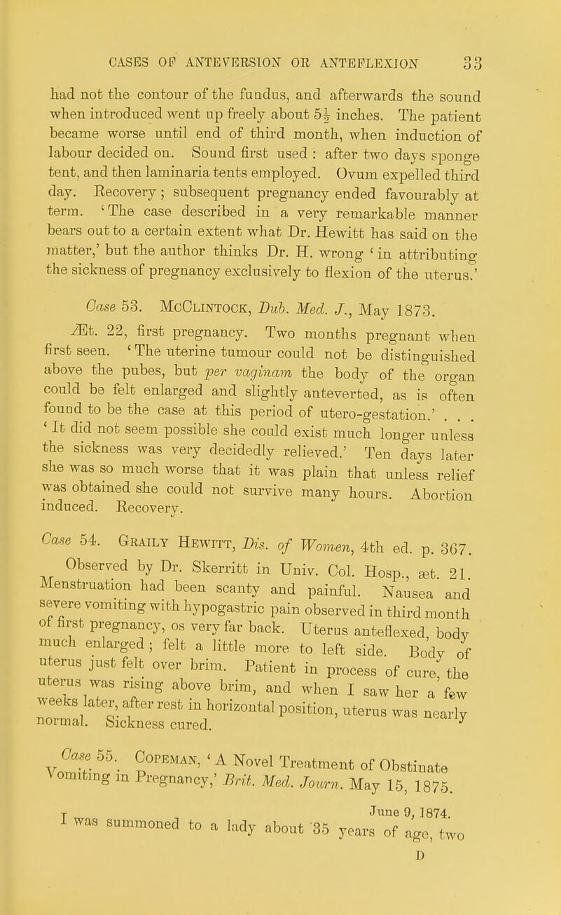 had not the contour of the fundus, and afterwards the sound when introduced went up freely about 5^ inches. The patient became worse until end of third month, when induction of labour decided on. Sound first used : after two days sponge tent, and then laminaria tents employed. Ovum expelled third day. Recovery ; subsequent pregnancy ended favourably at term. 'The case described in a very remarkable manner bears out to a certain extent what Dr. Hewitt has said on the matter,' but the author thinks Dr. II. wrong 1 in attributing the sickness of pregnancy exclusively to flexion of the uterus.' Case 53. McClintock, Bub. Med. J., May 1873. Mb. 22, first pregnancy. Two months pregnant when first seen. 'The uterine tumour could not be distinguished above the pubes, but per vaginam the body of the organ could be felt enlarged and slightly anteverted, as is often found to be the case at this period of utero-gestation.' < It did not seem possible she could exist much longer unless the sickness was very decidedly relieved.' Ten days later she was so much worse that it was plain that unless relief was obtained she could not survive many hours. Abortion induced. Recovery. Case 54. Graily Hewitt, Bis. of Women, 4th ed. p. 367. Observed by Dr. Skerritt in Univ. Col. Hosp., set 21 Menstruation had been scanty and painful. Nausea and severe vomiting with hypogastric pain observed in third month of first pregnancy, os very far back. Uterus anteOexed body much enlarged ; felt a little more to left side. Body of uterus just felt over brim. Patient in process of cure, the uterus was rising above brim, and when I saw her a few weeks later after rest in horizontal position, uterus was nearly normal. Sickness cured. y Case 55. Copeman, < A Novel Treatment of Obstinate Vomiting m Pregnancy,' Brit. Med. Journ. May 15, 1875. T June 9, 1874. I was summoned to a lady about 35 years of age, two D