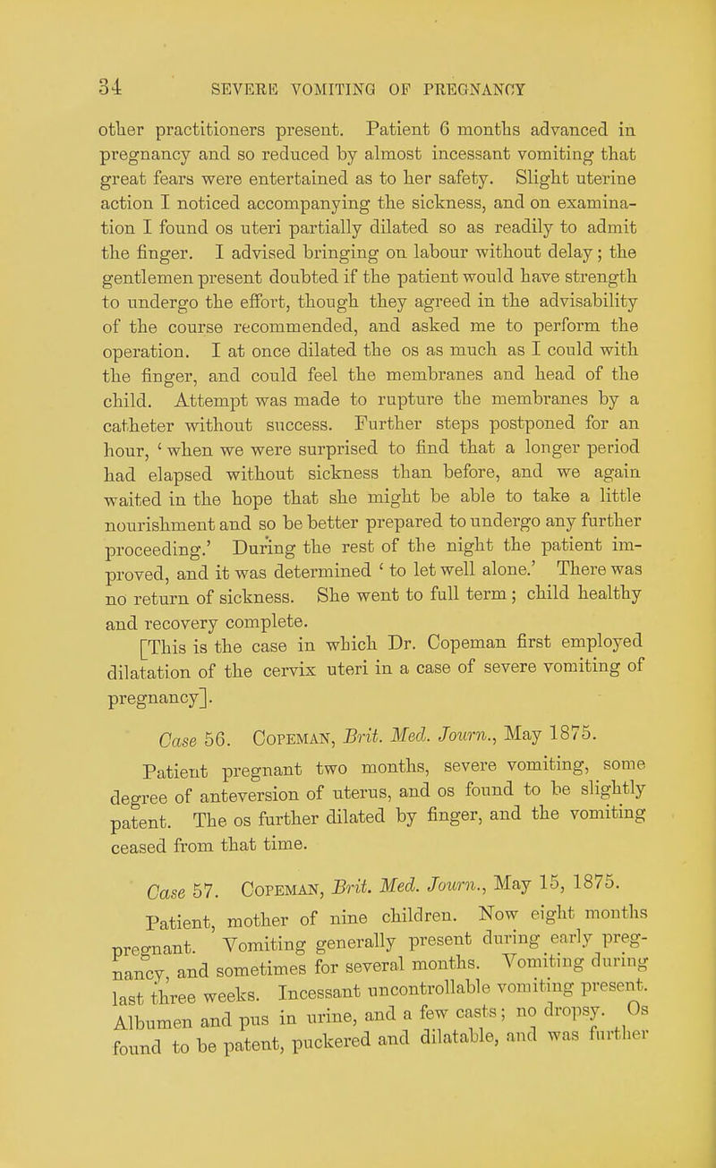 other practitioners present. Patient 6 months advanced in pregnancy and so reduced by almost incessant vomiting that great fears were entertained as to her safety. Slight uterine action I noticed accompanying the sickness, and on examina- tion I found os uteri partially dilated so as readily to admit the finger. I advised bringing on labour without delay; the gentlemen present doubted if the patient would have strength to undergo the effort, though they agreed in the advisability of the course recommended, and asked me to perform the operation. I at once dilated the os as much as I could with the finsrer, and could feel the membranes and head of the child. Attempt was made to rupture the membranes by a catheter without success. Further steps postponed for an hour, ' when we were surprised to find that a longer period had elapsed without sickness than before, and we again waited in the hope that she might be able to take a little nourishment and so be better prepared to undergo any further proceeding.' During the rest of the night the patient im- proved, and it was determined ' to let well alone.' There was no return of sickness. She went to full term; child healthy and recovery complete. [This is the case in which Dr. Copeman first employed dilatation of the cervix uteri in a case of severe vomiting of pregnancy]. Case 56. Copeman, Brit. Med. Journ., May 1875. Patient pregnant two months, severe vomiting, some degree of anteversion of uterus, and os found to be slightly patent. The os further dilated by finger, and the vomiting ceased from that time. Case 57. Copeman, Brit. Med. Journ., May 15, 1875. Patient, mother of nine children. Now eight months pregnant. Vomiting generally present during early preg- nancy and sometimes for several months. Vomiting during last three weeks. Incessant uncontrollable vomiting present. Albumen and pus in urine, and a few casts; no dropsy. Os found to be patent, puckered and dilatable, and was further