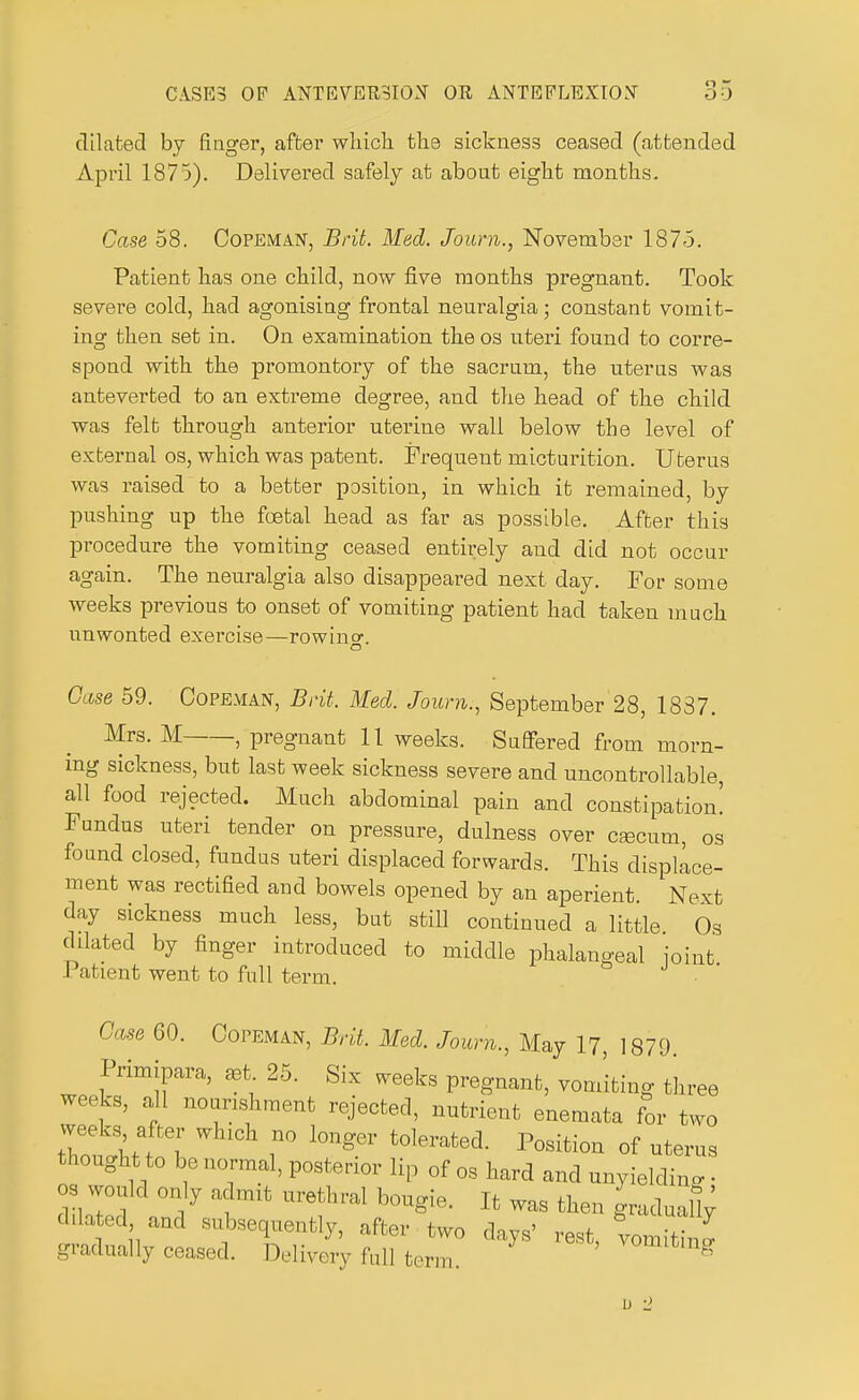 dilated by finger, after which the sickness ceased (attended April 1875). Delivered safely at about eight months. Case 58. Copeman, Brit. Med. Joum., November 1875. Patient has one child, now five months pregnant. Took severe cold, had agonising frontal neuralgia; constant vomit- ing then set in. On examination the os uteri found to corre- spond with the promontory of the sacrum, the uterus was anteverted to an extreme degree, and the head of the child was felt through anterior uterine wall below the level of external os, which was patent. Frequent micturition. Uterus was raised to a better position, in which it remained, by pushing up the foetal head as far as possible. After this procedure the vomiting ceased entirely and did not occur The neuralgia also disappeared next day. For some weeks previous to onset of vomiting patient had taken much unwonted exercise—rowing o Case 59. Copeman, Brit. Med. Joum., September 28, 1837. Mrs. M , pregnant 11 weeks. Suffered from morn- ing sickness, but last week sickness severe and uncontrollable, all food rejected. Much abdominal pain and constipation! Fundus uteri tender on pressure, dulness over cascum, os found closed, fundus uteri displaced forwards. This displace- ment was rectified and bowels opened by an aperient. Next day sickness much less, but still continued a little Os dilated by finger introduced to middle phalangeal joint Patient went to full term. Case 60. Copeman, Brit. Med. Joum., May 17, 1879. Primipara, aet 25. Six weeks pregnant, vomiting three weeks, all nourishment rejected, nutrient enemata for two weeks after which no longer tolerated. Position of uterus thought to be normal, posterior lip 0f og hard and unyielding • os would only admit urethral bougie. It was then gradual!; dilated and subsequently, after two days' rest, vomiting gradually ceased. Delivery full term. vomiting