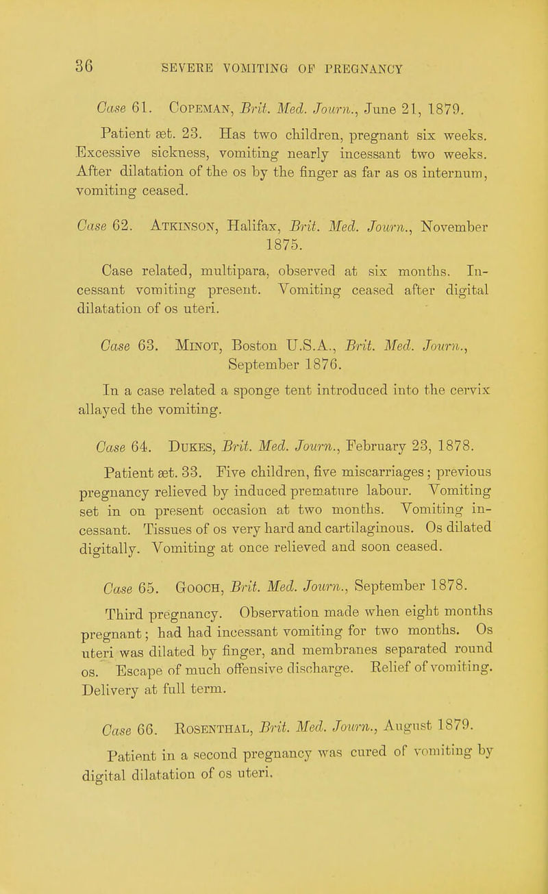 Case 61. Copeman, Brit. Med. Jo urn., June 21, 1879. Patient set. 23. Has two children, pregnant six weeks. Excessive sickness, vomiting nearly incessant two weeks. After dilatation of the os by the finger as far as os internum, vomiting ceased. Case 62. Atkinson, Halifax, Brit. Med. Joum., November 1875. Case related, multipara, observed at six months. In- cessant vomiting present. Vomiting ceased after digital dilatation of os uteri. Case 63. Minot, Boston U.S.A., Brit. Med, Joum., September 1876. In a case related a sponge tent introduced into the cervix allayed the vomiting. Case 64. Dukes, Brit. Med. Joum., February 23, 1878. Patient set. 33. Five children, five miscarriages ; previous pregnancy relieved by induced premature labour. Vomiting set in on present occasion at two months. Vomiting in- cessant. Tissues of os very hard and cartilaginous. Os dilated digitally. Vomiting at once relieved and soon ceased. Case 65. Gooch, Brit. Med. Joum., September 1878. Third pregnancy. Observation made when eight mouths pregnant; had had incessant vomiting for two months. Os uteri was dilated by finger, and membranes separated round os. Escape of much offensive discharge. Relief of vomiting. Delivery at full term. Case 66. Rosenthal, Brit. Med. Joum., August 1879. Patient in a second pregnancy was cured of vomiting by digital dilatation of os uteri.