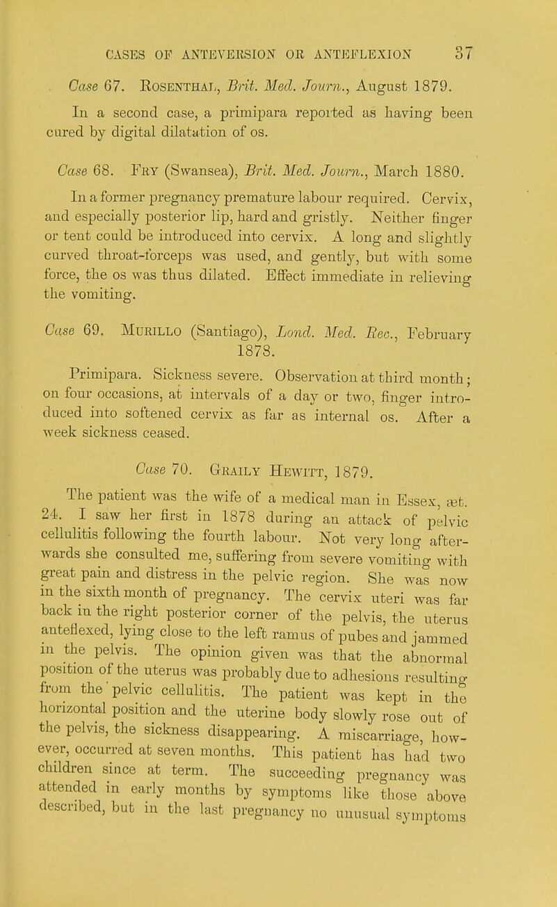 Case 67. Rosenthal, Brit. Med. Journ., August 1879. In a second case, a primipara reported as having been cured by digital dilatation of os. Case 68. Fey (Swansea), Brit. Med. Journ., March 1880. In a former pregnancy premature labour required. Cervix, and especially posterior lip, bard and gristly. Neither finger or tent could be introduced into cervix. A long and slightly curved throat-forceps was used, and gently, but with some force, the os was thus dilated. Effect immediate in relieving the vomiting. Case 69. Murillo (Santiago), Bond. Med. Bee., February 1878. Primipara. Sickness severe. Observation at third month; on four occasions, at intervals of a day or two, finger intro- duced into softened cervix as far as internal os. After a week sickness ceased. Case 70. Graily Hewitt, 1879. The patient was the wife of a medical man in Essex, set. 24. I saw her first in 1878 during an attack of pelvic cellulitis following the fourth labour. Not very long after- wards she consulted me, suffering from severe vomiting with great pain and distress in the pelvic region. She was now in the sixth month of pregnancy. The cervix uteri was far back m the right posterior corner of the pelvis, the uterus anteflexed, lying close to the left ramus of pubes and jammed in the pelvis. The opinion given was that the abnormal position of the uterus was probably due to adhesions resulting from the pelvic cellulitis. The patient was kept in the horizontal position and the uterine body slowly rose out of the pelvis, the sickness disappearing. A miscarriage, how- ever, occurred at seven months. This patient has had two children since at term. The succeeding pregnancy was attended m early months by symptoms like those above described, but in the last pregnancy no unusual symptoms