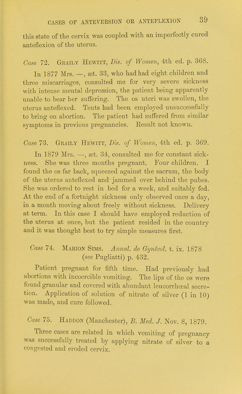 this state of the cervix was coupled with an imperfectly cured anteflexion of the uterus. Case 72. Graily Hewitt, Die. of Women, 4th ed. p. 368. In 1877 Mrs. —, ast. 33, who had had eight children and three miscarriages, consulted me for very severe sickness with intense mental depression, the patient being apparently unable to bear her suffering. The os uteri was swollen, the uterus anteflexed. Tents had been employed unsuccessfully to bring on abortion. The patient had suffered from similar symptoms in previous pregnancies. Eesult not known. Case 73. Graily Hewitt, Bis. of Women, 4th ed. p. 369. In 1879 Mrs. —, ast. 34, consulted me for constant sick- ness. She was three months pregnant. Four children. I found the os far back, squeezed against the sacrum, the body of the uterus anteflexed and jammed over behind the pubes. She was ordered to rest in bed for a week, and suitably fed. At the end of a fortnight sickness only observed once a day, in a month moving about freely without sickness. Delivery at term. In this case I should have employed reduction of the uterus at once, but the patient resided in the country and it was thought best to try simple measures first. Case 74. Marion Sims. Annal. de Gynecol, t. ix. 1878 (see Pugliatti) p. 432. Patient pregnant for fifth time. Had previously had abortions with incoercible vomiting. The lips of the os were found granular and covered with abundant leucorrhoeal secre- tion. Application of solution of nitrate of silver (1 in 10) was made, and cure followed. Case 75. Haddon (Manchester), B. Med. J. Nov. 8, 1879. Three cases are related in which vomiting of pregnancy was successfully treated by applying nitrate of silver to a congested and eroded cervix.