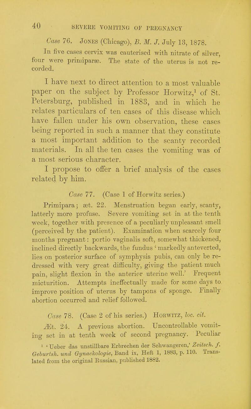 ('use 70. Jones (Chicago), B. M. J. July 13, 1878. In five cases cervix was cauterised with nitrate of silver, four were priniiparee. The state of the uterus is not re- corded. I have next to direct attention to a most valuable paper on the subject by Professor Horwitz,1 of St. Petersburg, published in 1883, and in which he relates particulars of ten cases of this disease which have fallen under his own observation, these cases being reported in such a manner that they constitute a most important addition to the scanty recorded materials. In all the ten cases the vomiting was of a most serious character. I propose to offer a brief analysis of the cases related by him. Case 77. (Case 1 of Horwitz series.) Primipara; get. 22. Menstruation began early, scanty, latterly more profuse. Severe vomiting set in at the tenth week, together with presence of a peculiarly unpleasant smell (perceived by the patient). Examination when scarcely four mouths pregnant: portio vaginalis soft, somewhat thickened, inclined directly backwards, the fundus ' markedly anteverted, lies on posterior surface of symphysis pubis, can only be re- dressed with very great difficulty, giving the patient much pain, slight flexion in the anterior uterine well.' Frequent micturition. Attempts ineffectually made for some days to improve position of uterus by tampons of sponge. Finally abortion occurred and relief followed. Case 78. (Case 2 of his series.) HoEwrrz, he. cit. Mt. 24. A previous abortion. Uncontrollable vomit- ing set in at tenth week of second pregnancy. Peculiar 1 'Ueber das unstillbare Erbrechen der Schwangeren,' Zcitsch. f. Geburtah. und Gynaehologie, Band ix, Heft 1, 1883, p. 110. Trans- lated from the original Eussian, published 1882.