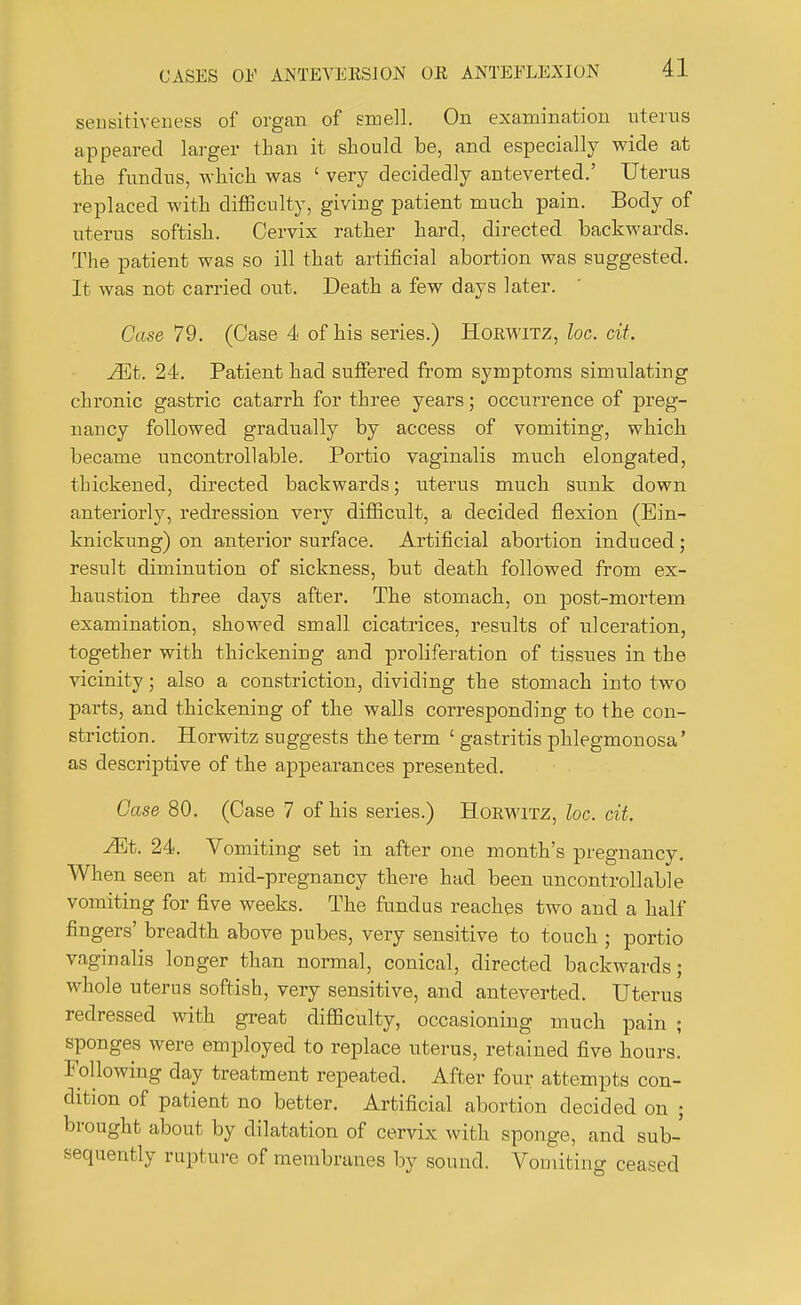 sensitiveness of organ of smell. On examination uterus appeared larger than it should be, and especially wide at the fundus, which was ' very decidedly anteverted.' Uterus replaced with difficulty, giviug patient much pain. Body of uterus softish. Cervix rather hard, directed backwards. The patient was so ill that artificial abortion was suggested. It was not carried out. Death a few days later. Case 79. (Case 4 of his series.) Horwitz, loc. cit. Mb. 24. Patient had suffered from symptoms simulating chronic gastric catarrh for three years; occurrence of preg- nancy followed gradually by access of vomiting, which became uncontrollable. Portio vaginalis much elongated, thickened, directed backwards; uterus much sunk down anteriorly, redression very difficult, a decided flexion (Ein- knickung) on anterior surface. Artificial abortion induced; result diminution of sickness, but death followed from ex- haustion three days after. The stomach, on post-mortem examination, showed small cicatrices, results of ulceration, together with thickening and proliferation of tissues in the vicinity; also a constriction, dividing the stomach into two parts, and thickening of the walls corresponding to the con- striction. Horwitz suggests the term ' gastritis phlegmonosa' as descriptive of the appearances presented. Case 80. (Case 7 of his series.) Horwitz, loc. cit Mb. 24. Vomiting set in after one month's pregnancy. When seen at mid-pregnancy there had been uncontrollable vomiting for five weeks. The fundus reaches two and a half fingers' breadth above pubes, very sensitive to touch ; portio vaginalis longer than normal, conical, directed backwards; whole uterus softish, very sensitive, and anteverted. Uterus redressed with great difficulty, occasioning much pain ; sponges were employed to replace uterus, retained five hours. Following day treatment repeated. After four attempts con- dition of patient no better. Artificial abortion decided on ; brought about by dilatation of cervix with sponge, and sub- sequently rupture of membranes by sound. Vomiting ceased