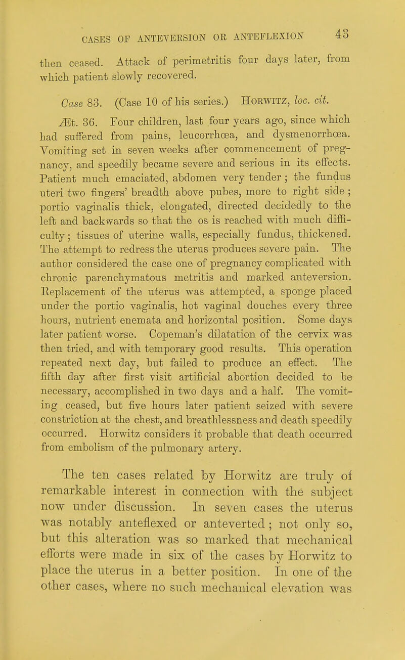 then ceased. Attack of perimetritis four days later, from which patient slowly recovered. Case 83. (Case 10 of his series.) Horwitz, loc. cit. JEt. 36. Four children, last four years ago, since which had suffered from pains, leucorrhcea, and dysmenorrhcea. Vomiting set in seven weeks after commencement of preg- nancy, and speedily became severe and serious in its effects. Patient much emaciated, abdomen very tender; the fundus uteri two fingers' breadth above pubes, more to right side ; portio vaginalis thick, elongated, directed decidedly to the left and backwards so that the os is reached with much diffi- culty ; tissues of uterine walls, especially fundus, thickened. The attempt to redress the uterus produces severe pain. The author considered the case one of pregnancy complicated with chronic parenchymatous metritis and marked anteversion. Eeplacement of the uterus was attempted, a sponge placed under the portio vaginalis, hot vaginal douches every three hours, nutrient enemata and horizontal position. Some days later patient worse. Copeman's dilatation of the cervix was then tried, and with temporary good results. This operation repeated next day, but failed to produce an effect. The fifth day after firsb visit artificial abortion decided to be necessary, accomplished in two days and a half. The vomit- ing ceased, but five hours later patient seized with severe constriction at the chest, and breathlessness and death speedily occurred. Horwitz considers it probable that death occurred from embolism of the pulmonary artery. The ten cases related by Horwitz are truly of remarkable interest in connection with the subject now under discussion. In seven cases the uterus was notably anteflexed or anteverted; not only so, but this alteration was so marked that mechanical efforts were made in six of the cases by Horwitz to place the uterus in a better position. In one of the other cases, where no such mechanical elevation was