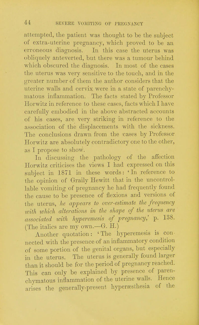 attempted, the patient was thought to be the subject of extra-uterine pregnancy, which proved to be an erroneous diagnosis. In this case the uterus was obliquely anteverted, but there was a tumour behind which obscured the diagnosis. In most of the cases the uterus was very sensitive to the touch, and in the greater number of them the author considers that the uterine walls and cervix were in a state of parenchy- matous inflammation. The facts stated by Professor Horwitz in reference to these cases, facts which I have carefully embodied in the above abstracted accounts of his cases, are very striking in reference to the association of the displacements with the sickness. The conclusions drawn from the cases by Professor Horwitz are absolutely contradictory one to the other, as I propose to show. In discussing the pathology of the affection Horwitz criticises the views I had expressed on this subject in 1871 in these words: ' In reference to the opinion of Graily Hewitt that in the uncontrol- lable vomiting of pregnancy he had frequently found the cause to be presence of flexions and versions of the uterus, he appears to over-estimate the frequency ivith which alterations in the shape of the uterus are associated with hyperemesis of pregnancy,' p. 138. (The italics are my own.—G. H.) Another quotation: 'The hyperemesis is con- nected with the presence of an inflammatory condition of some portion of the genital organs, but especially in the uterus. The uterus is generally found larger than it should be for the period of pregnancy reached. This can only be explained by presence of paren- chymatous inflammation of the uterine walls. Hence arises the generally-present hyperesthesia 0f the