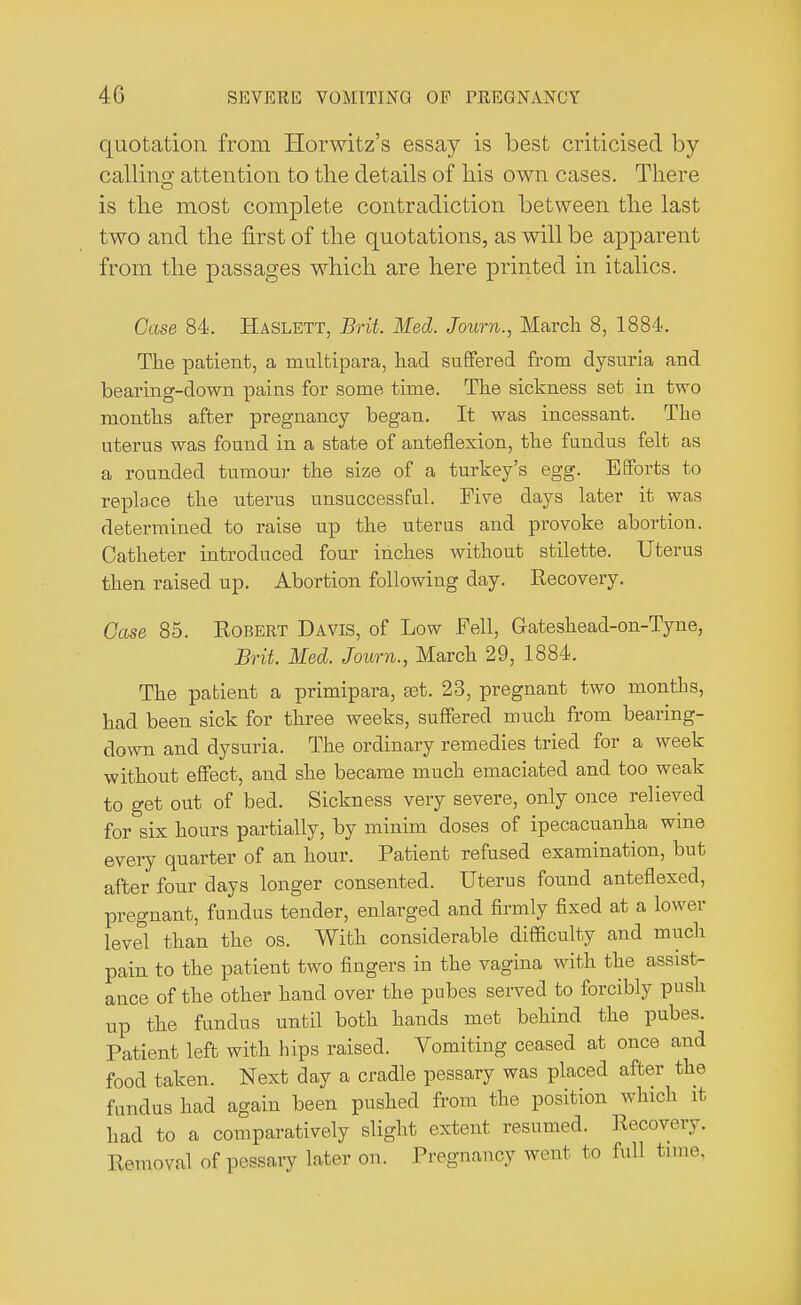 quotation from Horwitz's essay is best criticised by calling attention to the details of his own cases. There is the most complete contradiction between the last two and the first of the quotations, as will be apparent from the passages which are here printed in italics. Case 84. Haslett, Brit. Med. Journ., March 8, 1884. Tile patient, a multipara, had suffered from dysuria and bearing-down pains for some time. The sickness set in two months after pregnancy began. It was incessant. The uterus was found in a state of anteflexion, the fundus felt as a rounded tumour the size of a turkey's egg. Efforts to replace the uterus unsuccessful. Five clays later it was determined to raise up the uterus and provoke abortion. Catheter introduced four inches without stilette. Uterus then raised up. Abortion following day. Recovery. Case 85. Robert Davis, of Low Fell, Gateshead-on-Tyne, Brit. Med. Journ., March 29, 1884. The patient a primipara, set. 23, pregnant two months, had been sick for three weeks, suffered much from bearing- down and dysuria. The ordinary remedies tried for a week without effect, and she became much emaciated and too weak to get out of bed. Sickness very severe, only once relieved for six hours partially, by minim doses of ipecacuanha wine every quarter of an hour. Patient refused examination, but after four days longer consented. Uterus found anteflexed, pregnant, fundus tender, enlarged and firmly fixed at a lower level than the os. With considerable difficulty and much pain to the patient two fingers in the vagina with the assist- ance of the other hand over the pubes served to forcibly push up the fundus until both hands met behind the pubes. Patient left with hips raised. Vomiting ceased at once and food taken. Next day a cradle pessary was placed after the fundus had again been pushed from the position which it had to a comparatively slight extent resumed. Recovery. Removal of pessaiy later on. Pregnancy went to full time,