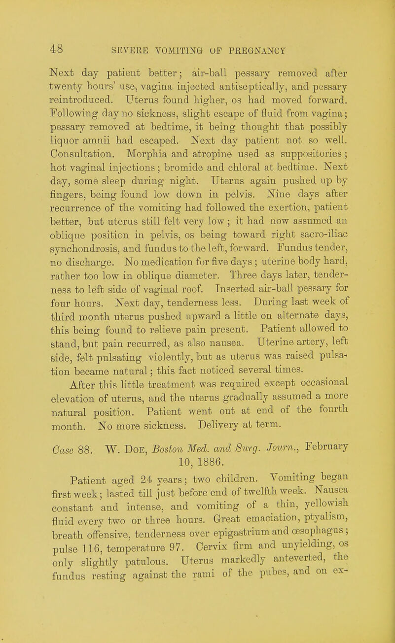 Next day patient better; air-ball pessary removed after twenty hours' use, vagina injected antiseptically, and pessary reintroduced. Uterus found higher, os had moved forward. Following day no sickness, slight escape of fluid from vagina; pessary removed at bedtime, it being thought that possibly liquor amnii had escaped. Next day patient not so well. Consultation. Morphia and atropine used as suppositories; hot vaginal injections ; bromide and chloral at bedtime. Next day, some sleep during night. Uterus again pushed up by fingers, being found low down in pelvis. Nine days after recurrence of the vomiting had followed the exertion, patient better, but uterus still felt very low ; it had now assumed an oblique position in pelvis, os being toward right sacro-iliac synchondrosis, and fundus to the left, forward. Fundus tender, no discharge. No medication for five days ; uterine body hard, rather too low in oblique diameter. Three days later, tender- ness to left side of vaginal roof. Inserted air-ball pessary for four hours. Next day, tenderness less. During last week of third month uterus pushed upward a little on alternate days, this being found to relieve pain present. Patient allowed to stand, but pain recurred, as also nausea. Uterine artery, left side, felt pulsating violently, but as uterus was raised pulsa- tion became natural; this fact noticed several times. After this little treatment was required except occasional elevation of uterus, and the uterus gradually assumed a more natural position. Patient went out at end of the fourth month. No more sickness. Delivery at term. Case 88. W. Doe, Boston Med. and Surg. Journ., February 10, 1886. Patient aged 24 years; two children. Vomiting began first week; lasted till just before end of twelfth week. Nausea constant and intense, and vomiting of a thin, yellowish fluid every two or three hours. Great emaciation, ptyahsm, breath offensive, tenderness over epigastrium and oesophagus ; pulse 116, temperature 97. Cervix firm and unyielding, os only slightly patulous. Uterus markedly anteverted, the fundus resting against the rami of the pubes, and on ex-