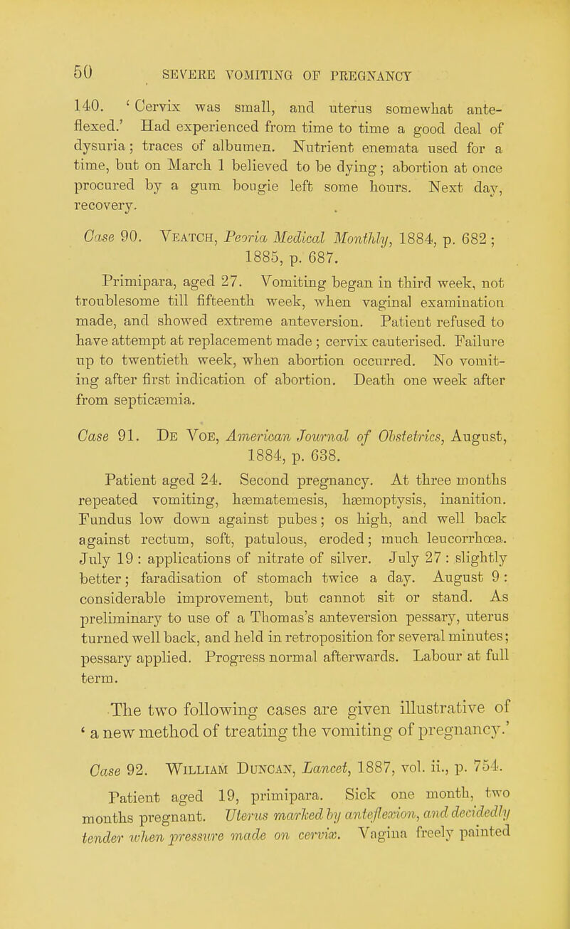 140. ' Cervix was small, and uterus somewhat ante- flexed.' Had experienced from time to time a good deal of dysuria; traces of albumen. Nutrient enemata used for a time, but on Marcli 1 believed to be dying; abortion at once procured by a gum bougie left some hours. Next day, recovery. Case 90. Veatch, Peoria Medical Monthly, 1884, p. 682 ; 1885, p. 687. Primipara, aged 27. Vomiting began in third week, not troublesome till fifteenth week, when vaginal examination made, and showed extreme anteversion. Patient refused to have attempt at replacement made ; cervix cauterised. Failure up to twentieth week, when abortion occurred. No vomit- ing after first indication of abortion. Death one week after from septicemia. Case 91. De Voe, American Journal of Obstetrics, August, 1884, p. 638. Patient aged 24. Second pregnancy. At three months repeated vomiting, hasmatemesis, haemoptysis, inanition. Fundus low down against pubes; os high, and well back against rectum, soft, patulous, eroded; much leucorrhcea. July 19 : applications of nitrate of silver. July 27 : slightly better; faradisation of stomach twice a day. August 9 : considerable improvement, but cannot sit or stand. As preliminary to use of a Thomas's anteversion pessary, uterus turned well back, and held in retroposition for several minutes; pessary applied. Progress noi-mal afterwards. Labour at full term. •The two following cases are given illustrative of ' a new method of treating the vomiting of pregnancy.' Case 92. William Duncan, Lancet, 1887, vol. ii., p. 75 I. Patient aged 19, primipara. Sick one month, two months pregnant. Uterus marked by anteflexion, and decidedly tender when pressure made on cervix. Vagina freely painted