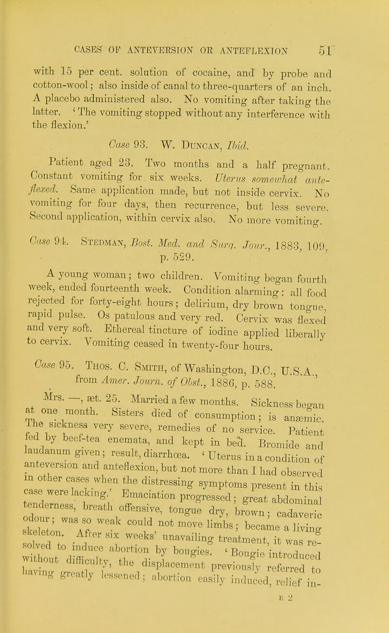 with 15 per cent, solution of cocaine, and by probe and cotton-wool; also inside of canal to three-quarters of an inch. A placebo administered also. No vomiting after taking the latter. 1 The vomiting stopped without any interference with the flexion.' Case 93. W. Duncan, Ibid. Patient aged 23. Two months and a half pregnant. Constant vomiting for six weeks. Uterus somewhat ante- flexed. Same application made, but not inside cervix. No vomiting for four days, then recurrence, but less severe. Second application, within cervix also. No more vomiting Case 9 k Stedman, Bost. Med. and Sure,. Jour., 1883, 109 p. 529. A young woman; two children. Vomiting began fourth week, ended fourteenth week. Condition alarming : all food rejected for forty-eight hours; delirium, dry brown tongue rapid pulse. Os patulous and very red. Cervix was flexed and very soft. Ethereal tincture of iodine applied liberally to cervix. Vomiting ceased in twenty-four hours. Case 95. Thos. C. Smith, of Washington, D.C., U.S.A. from Amer. Journ. of Obst,, 1886, p. 588^ Mrs. -, «t. 25. Married a few months. Sickness began at one month. Sisters died of consumption; is anasmic. The sickness very severe, remedies of no service. Patient fed by beef-tea enemata, and kept in bed. Bromide and laudanum given; result, diarrhoea. < Uterus in a condition of anteversion and anteflexion, but not more than I had observed m other cases when the distressing symptoms present in this tenderness, breath offensive, tongue dry, brown; cadaveric weak cou!d.notmovelimb8; £ olved ; I lmaVailbS ^ was ret mthout difficulty, the displacement previously referred to Wing greatly lessened; abortion easily induced, rdief in! B 2