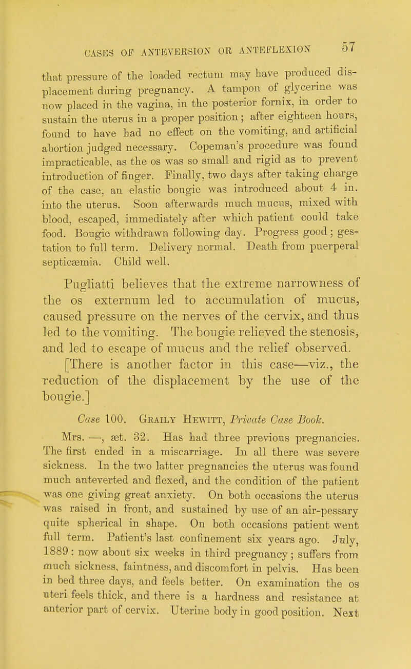 that pressure of the loaded rectum may have produced dis- placement during pregnancy. A tampon of glycerine was now placed in the vagina, in the posterior fornix, in order to sustain the uterus in a proper position; after eighteen hours, found to have had no effect on the vomiting, and artificial abortion judged necessary. Copeman's procedure was found impracticable, as the os was so small and rigid as to prevent introduction of finger. Finally, two days after taking charge of the case, an elastic bougie was introduced about 4 in. into the uterus. Soon afterwards much mucus, mixed with blood, escaped, immediately after which patient could take food. Bougie withdrawn following day. Progress good ; ges- tation to full term. Delivery normal. Death from puerperal septicaamia. Child well. Pugliatti believes that the extreme narrowness of the os externum led to accumulation of mucus, caused pressure on the nerves of the cervix, and thus led to the vomiting. The bougie relieved the stenosis, and led to escape of mucus and the relief observed. [There is another factor in this case—viz., the reduction of the displacement by the use of the bougie.] Case 100. Geaily Hewitt, Private Case Book. Mrs. —, set. 32. Has had three previous pregnancies. The first ended in a miscarriage. In all there was severe sickness. In the two latter pregnancies the uterus was found much anteverted and flexed, and the condition of the patient was one giving great anxiety. On both occasions the uterus was raised in front, and sustained by use of an air-pessary quite spherical in shape. On both occasions patient went full term. Patient's last confinement six years ago. July 1889: now about six weeks in third pregnancy; suffers from much sickness, faintness, and discomfort in pelvis. Has been in bed three days, and feels better. On examination the os uteri feels thick, and there is a hardness and resistance at anterior part of cervix. Uterine body in good position. Next