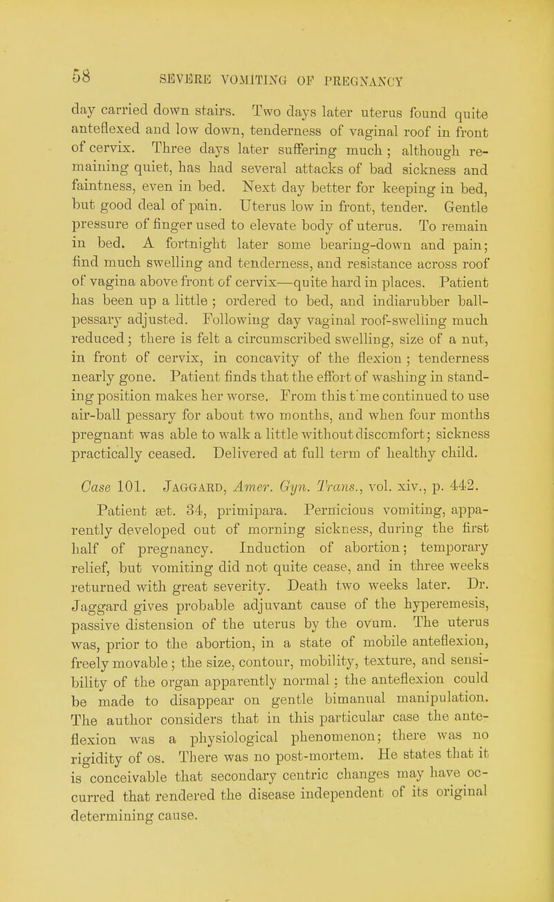 clay carried down stairs. Two days later uterus found quite anteflexed aud low down, tenderness of vaginal roof in front of cervix. Three days later suffering much ; although re- maining quiet, has had several attacks of bad sickness and faintness, even in bed. Next day better for keeping in bed, but good deal of pain. Uterus low in front, tender. Gentle pressure of finger used to elevate body of uterus. To remain in bed. A foi'tnight later some bearing-down and pain; find much swelling and tenderness, and resistance across roof of vagina above front of cervix—quite hard in places. Patient has been up a little ; ordered to bed, and indiarubber ball- pessary adjusted. Following day vaginal roof-sweliing much reduced; there is felt a circumscribed swelling, size of a nut, in front of cervix, in concavity of the flexion ; tenderness nearly gone. Patient finds that the effort of washing in stand- ing position makes her worse. From this t'me continued to use air-ball pessary for about two months, and when four months pregnant was able to walk a little without discomfort; sickness practically ceased. Delivered at full term of healthy child. Case 101. Jaggard, Amer. Gyn. Trans., vol. xiv., p. 442. Patient set. 34, primipara. Pernicious vomiting, appa- rently developed out of morning sickness, during the first half of pregnancy. Induction of abortion; temporary relief, but vomiting did not quite cease, and in three weeks returned with great severity. Death two weeks later. Dr. Jaggard gives probable adjuvant cause of the hyperemesis, passive distension of the uterus by the ovum. The uterus was, prior to the abortion, in a state of mobile anteflexion, freely movable; the size, contour, mobility, texture, and sensi- bility of the organ apparently normal; the anteflexion could be made to disappear on gentle bimanual manipulation. The author considers that in this particular case the ante- flexion was a physiological phenomenon; there was no rigidity of os. There was no post-mortem. He states that it is conceivable that secondary centric changes may have oc- curred that rendered the disease independent of its original determining cause.