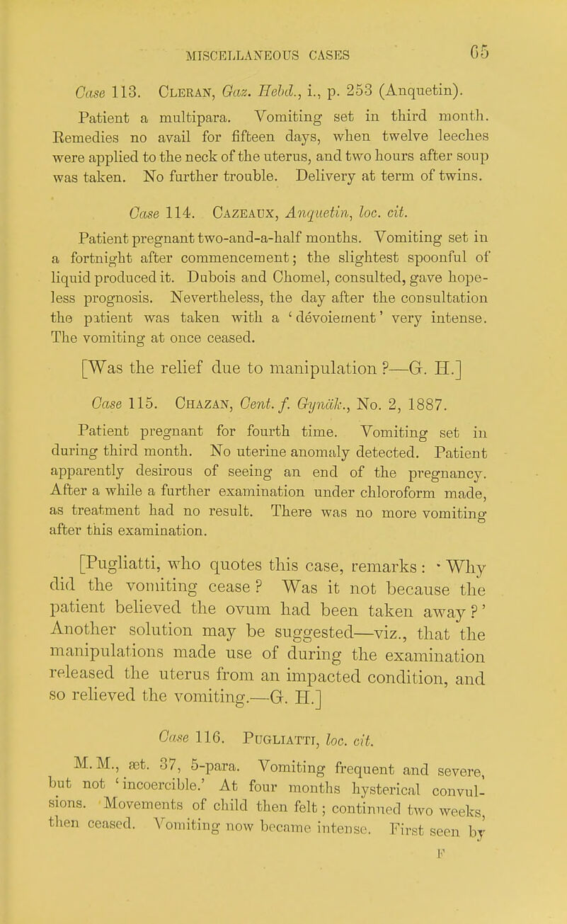 Case 113. Cleran, Gaz. Held., i., p. 253 (Anquetin). Patient a multipara. Vomiting set in third month. Eemedies no avail for fifteen days, when twelve leeches were applied to the neck of the uterus, and two hours after soup was taken. No further trouble. Delivery at term of twins. Case 114. Cazeaux, Anquetin, loc. ext. Patient pregnant two-and-a-half months. Vomiting set in a fortnight after commencement; the slightest spoonful of liquid produced it. Dubois and Chomel, consulted, gave hope- less prognosis. Nevertheless, the day after the consultation the patient was taken with a 'devoiement' very intense. The vomiting at once ceased. [Was the relief due to manipulation ?—G. H.] Case 115. Chazan, Gent. f. Gynalc, No. 2, 1887. Patient pregnant for fourth time. Vomiting set in during third month. No uterine anomaly detected. Patient apparently desirous of seeing an end of the pregnancy. After a while a further examination under chloroform made, as treatment had no result. There was no more vomiting after this examination. [Pugliatti, who quotes this case, remarks : • Why did the vomiting cease? Was it not because the patient believed the ovum had been taken away?' Another solution may be suggested—viz., that the manipulations made use of during the examination released the uterus from an impacted condition, and so relieved the vomiting.—G. H.] Case 116. Pugliatti, loc. cit. M.M., aet. 37, 5-para. Vomiting frequent and severe, but not ' incoercible.' At four months hysterical convul- sions. Movements of child then felt; continued two weeks, then ceased. Vomiting now became intense. First seen by E