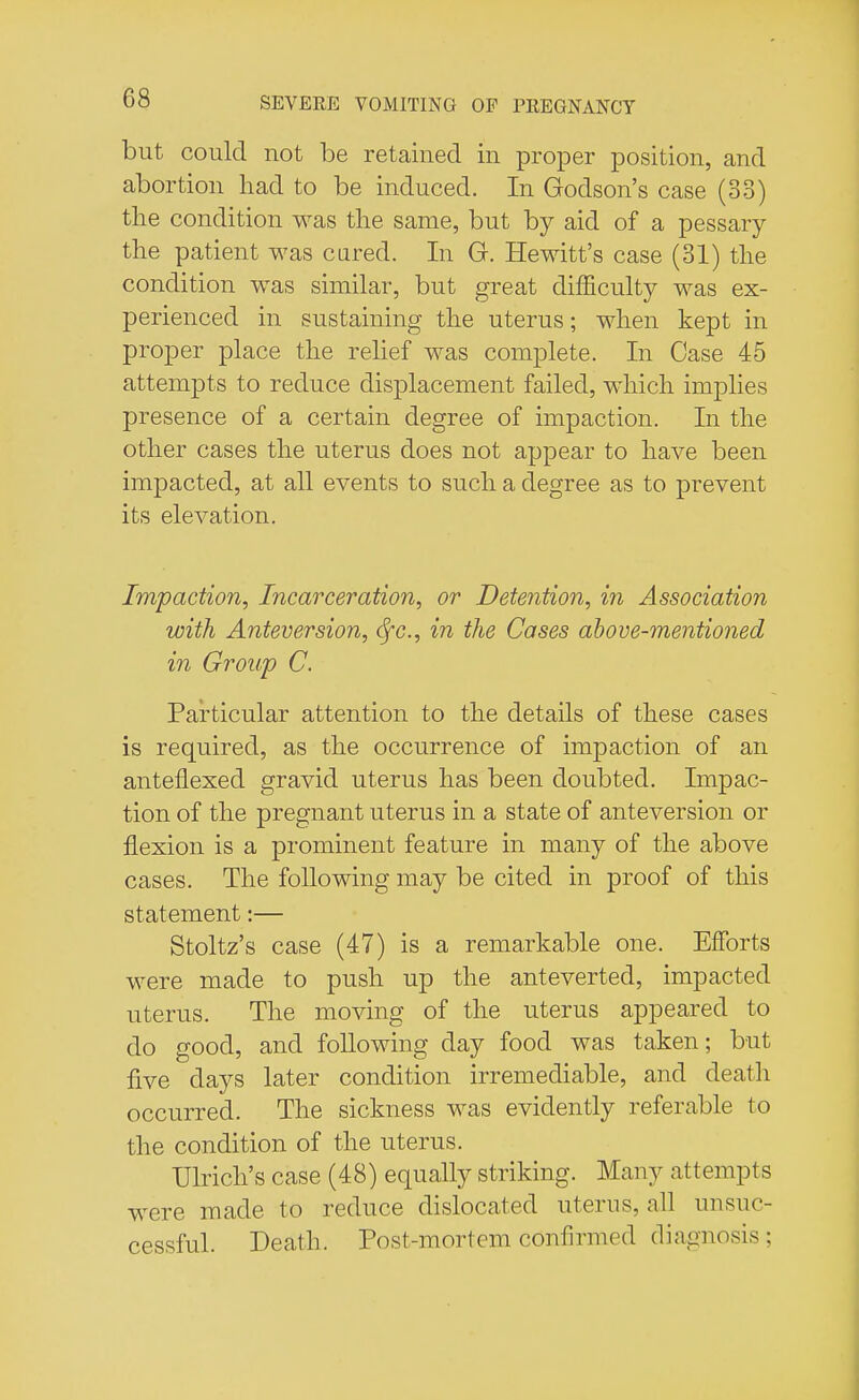 but could not be retained in proper position, and abortion had to be induced. In Godson's case (33) the condition was the same, but by aid of a pessary the patient was cured. In Gr. Hewitt's case (31) the condition was similar, but great difficulty was ex- perienced in sustaining the uterus; when kept in proper place the relief was complete. In Case 45 attempts to reduce displacement failed, which implies presence of a certain degree of impaction. In the other cases the uterus does not appear to have been impacted, at all events to such a degree as to prevent its elevation. Impaction, Incarceration, or Detention, in Association with Anteversion, <$fc, in the Cases above-mentioned in Group C. Particular attention to the details of these cases is required, as the occurrence of impaction of an anteflexed gravid uterus has been doubted. Impac- tion of the pregnant uterus in a state of anteversion or flexion is a prominent feature in many of the above cases. The following may be cited in proof of this statement:— Stoltz's case (47) is a remarkable one. Efforts were made to push up the anteverted, impacted uterus. The moving of the uterus appeared to do good, and following day food was taken; but five days later condition irremediable, and death occurred. The sickness was evidently referable to the condition of the uterus. Ulrich's case (48) equally striking. Many attempts were made to reduce dislocated uterus, all unsuc- cessful. Death. Post-mortem confirmed diagnosis ;