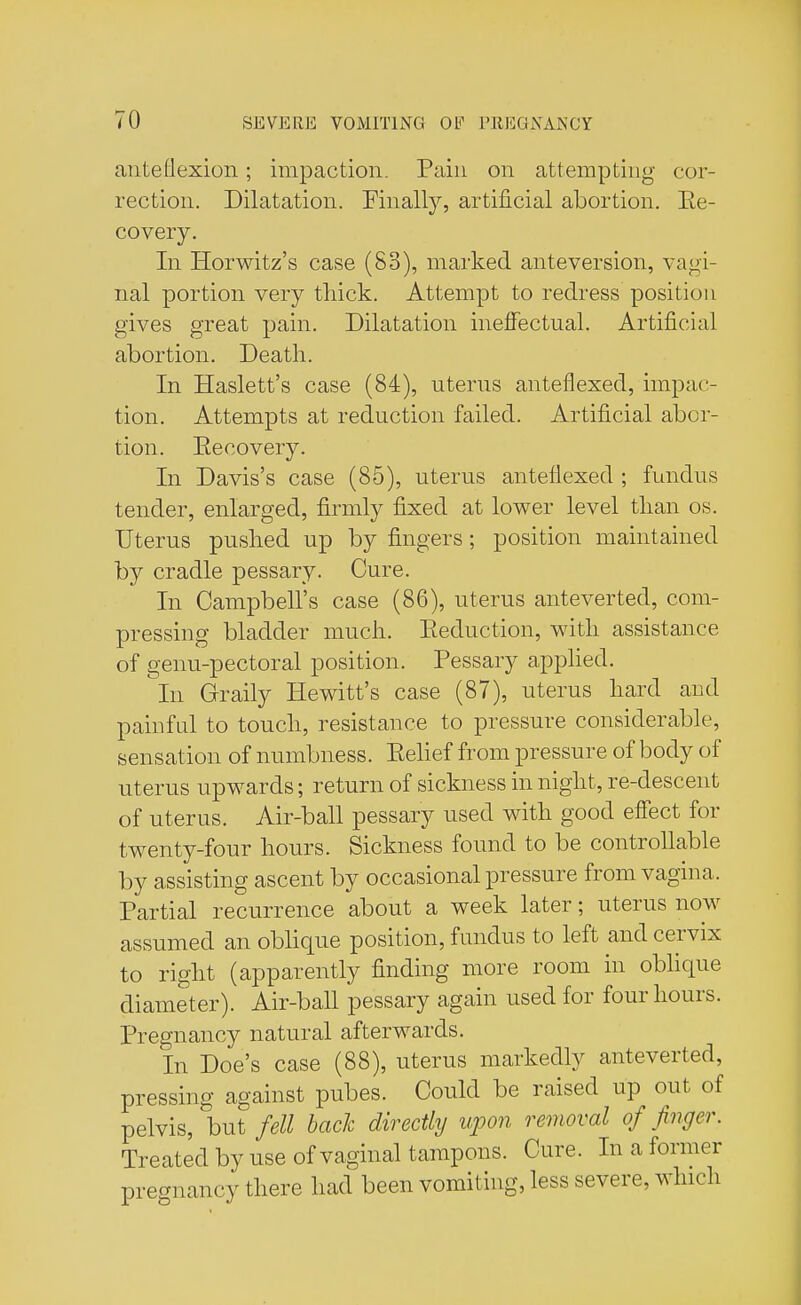 anteflexion; impaction. Pain on attempting cor- rection. Dilatation. Finally, artificial abortion. Ee- covery. In Horwitz's case (S3), marked anteversion, vagi- nal portion very thick. Attempt to redress position gives great pain. Dilatation ineffectual. Artificial abortion. Death. In Haslett's case (84), uterus anteflexed, impac- tion. Attempts at reduction failed. Artificial abor- tion. Eecovery. In Davis's case (85), uterus anteflexed ; fundus tender, enlarged, firmly fixed at lower level than os. Uterus pushed up by fingers ; position maintained by cradle pessary. Cure. In Campbell's case (86), uterus anteverted, com- pressing bladder much. Reduction, with assistance of genu-pectoral position. Pessary applied. in Graily Hewitt's case (87), uterus hard and painful to touch, resistance to pressure considerable, sensation of numbness. Eelief from pressure of body of uterus upwards; return of sickness in night, re-descent of uterus. Air-ball pessary used with good effect for twenty-four hours. Sickness found to be controllable by assisting ascent by occasional pressure from vagina. Partial recurrence about a week later; uterus now assumed an oblique position, fundus to left and cervix to right (apparently finding more room in oblique diameter). Air-ball pessary again used for four hours. Pregnancy natural afterwards. In Doe's case (88), uterus markedly anteverted, pressing against pubes. Could be raised up out of pelvis, hut fell back directly upon removal of finger. Treated by use of vaginal tampons. Cure. In a former pregnancy there had been vomiting, less severe, which