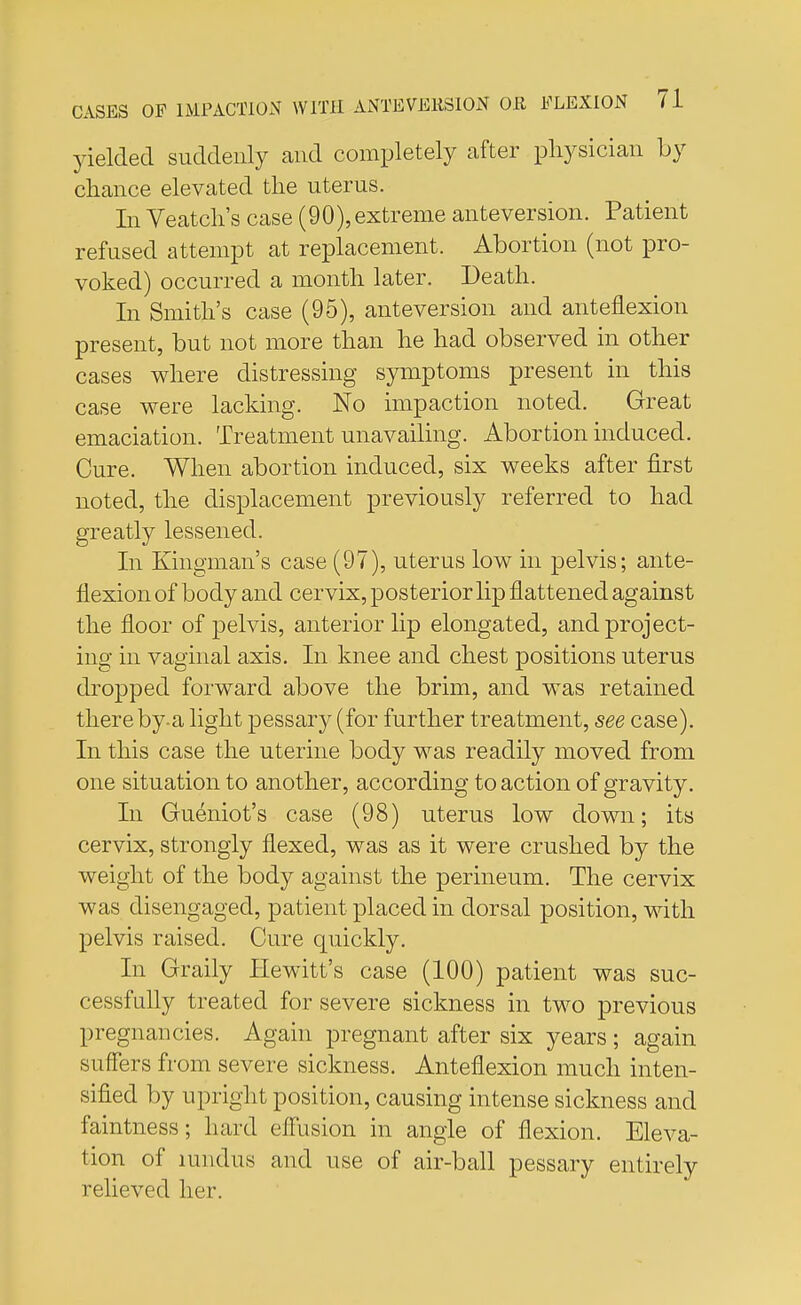 yielded suddenly and completely after physician by chance elevated the uterus. In Veatch's case (90),extreme anteversion. Patient refused attempt at replacement. Abortion (not pro- voked) occurred a month later. Death. In Smith's case (95), anteversion and anteflexion present, but not more than he had observed in other cases where distressing symptoms present in this case were lacking. No impaction noted. Great emaciation. Treatment unavailing. Abortion induced. Cure. When abortion induced, six weeks after first noted, the displacement previously referred to had greatly lessened. In Kingman's case (97), uterus low in pelvis; ante- flexion of body and cervix, posterior lip flattened against the floor of pelvis, anterior lip elongated, and project- ing in vaginal axis. In knee and chest positions uterus dropped forward above the brim, and was retained there by-a light pessary (for further treatment, see case). In this case the uterine body was readily moved from one situation to another, according to action of gravity. In Gueniot' s case (98) uterus low down; its cervix, strongly flexed, was as it were crushed by the weight of the body against the perineum. The cervix was disengaged, patient placed in dorsal position, with pelvis raised. Cure quickly. In Graily Hewitt's case (100) patient was suc- cessfully treated for severe sickness in two previous pregnancies. Again pregnant after six years ; again suffers from severe sickness. Anteflexion much inten- sified by upright position, causing intense sickness and faintness; hard effusion in angle of flexion. Eleva- tion of Hindus and use of air-ball pessary entirely relieved her.