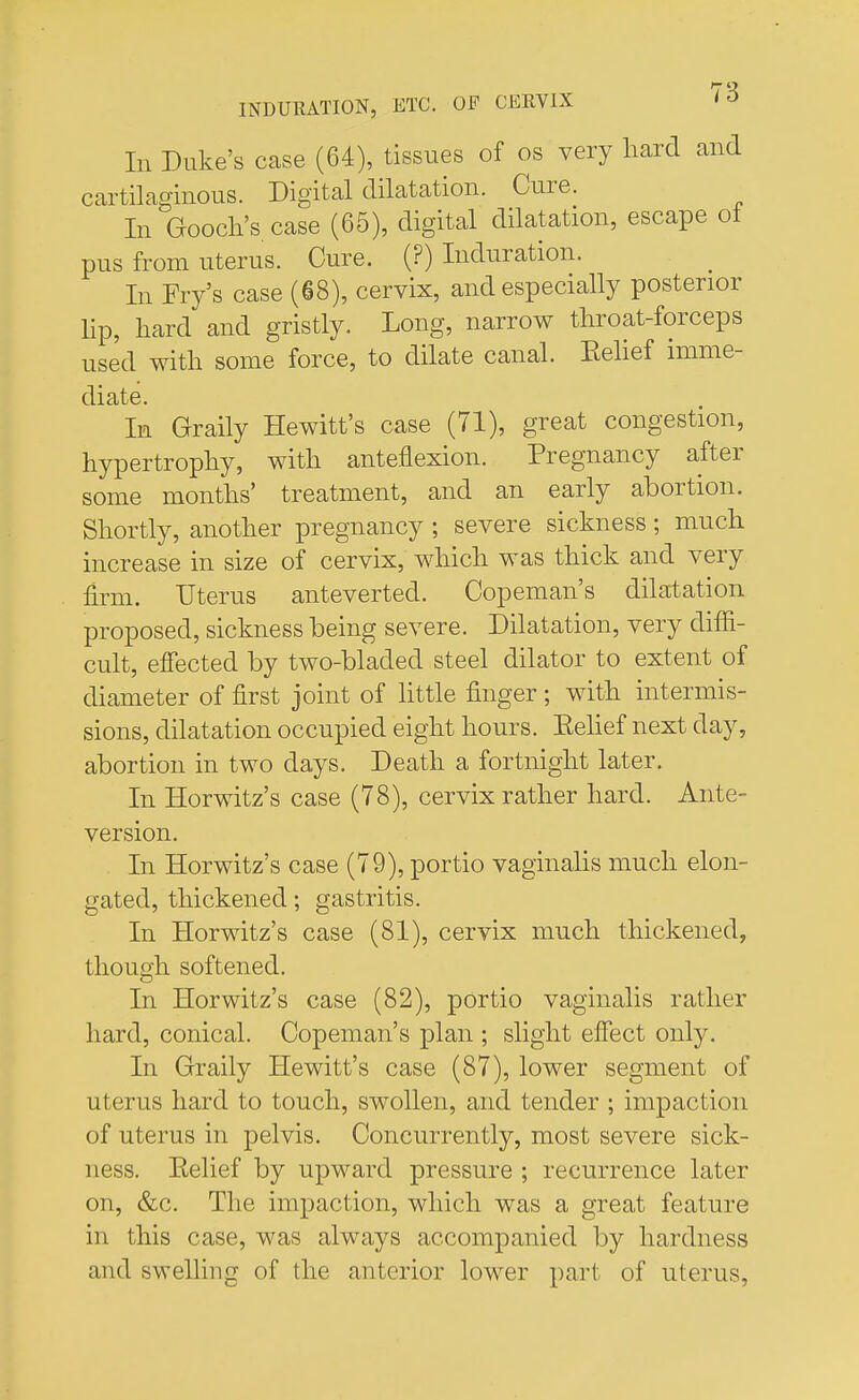 In Duke's case (64), tissues of os very hard and cartilaginous. Digital dilatation. Cure. In Gooch's case (65), digital dilatation, escape ot pus from uterus. Cure. (?) Induration. In Fry's case (68), cervix, and especially posterior Up, hard and gristly. Long, narrow throat-forceps used with some force, to dilate canal. Eelief imme- diate. In Graily Hewitt's case (71), great congestion, hypertrophy, with anteflexion. Pregnancy after some months' treatment, and an early abortion. Shortly, another pregnancy ; severe sickness; much increase in size of cervix, which was thick and very firm. Uterus anteverted. Copeman's dilatation proposed, sickness being severe. Dilatation, very dim- cult, effected by two-bladed steel dilator to extent of diameter of first joint of little finger ; with intermis- sions, dilatation occupied eight hours. Eelief next day, abortion in two days. Death a fortnight later. In Horwitz's case (78), cervix rather hard. Ante- version. In Horwitz's case (79), portio vaginalis much elon- gated, thickened; gastritis. In Horwitz's case (81), cervix much thickened, though softened. In Horwitz's case (82), portio vaginalis rather hard, conical. Copeman's plan ; slight effect only. In Graily Hewitt's case (87), lower segment of uterus hard to touch, swollen, and tender ; impaction of uterus in pelvis. Concurrently, most severe sick- ness. Eelief by upward pressure ; recurrence later on, &c. The impaction, which was a great feature in this case, was always accompanied by hardness and swelling of the anterior lower part of uterus,