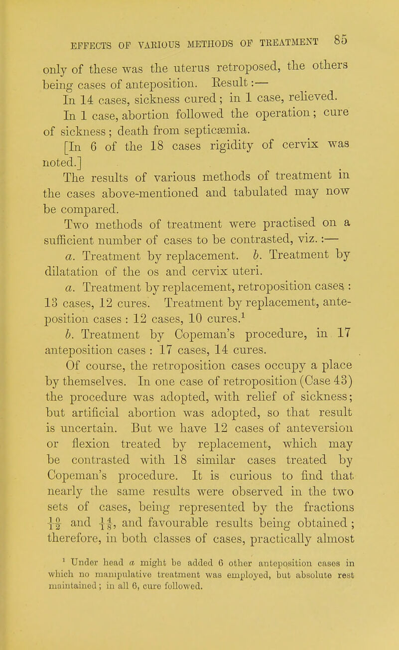 only of these was the uterus retroposed, the others being cases of anteposition. Eesult:— In 14 cases, sickness cured; in 1 case, relieved. In 1 case, abortion followed the operation; cure of sickness ; death from septicaemia. [In 6 of the 18 cases rigidity of cervix was noted.] The results of various methods of treatment in the cases above-mentioned and tabulated may now be compared. Two methods of treatment were practised on a sufficient number of cases to be contrasted, viz.:— a. Treatment by replacement, b. Treatment by dilatation of the os and cervix uteri. a. Treatment by replacement, retroposition cases,: 13 cases, 12 cures. Treatment by replacement, ante- position cases : 12 cases, 10 cures.1 b. Treatment by Copeman's procedure, in 17 anteposition cases : 17 cases, 14 cures. Of course, the retroposition cases occupy a place by themselves. In one case of retroposition (Case 43) the procedure was adopted, with relief of sickness; but artificial abortion was adopted, so that result is uncertain. But we have 12 cases of anteversion or flexion treated by replacement, which may be contrasted with 18 similar cases treated by Copeman's procedure. It is curious to find that nearly the same results were observed in the two sets of cases, being represented by the fractions and {§, and favourable results being obtained; therefore, in both classes of cases, practically almost 1 Under head a might he added 6 other anteposition cases in which no manipulative treatment was employed, but absolute rest maintained ; in all 6, cure followed.