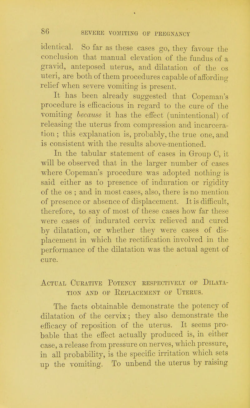 identical. So far as these cases go, they favour the conclusion that manual elevation of the fundus of a gravid, anteposed uterus, and dilatation of the os uteri, are both of them procedures capable of affording relief when severe vomiting is present. It has been already suggested that Copeman's procedure is efficacious in regard to the cure of the vomiting because it has the effect (unintentional) of releasing the uterus from compression and incarcera- tion ; this explanation is, probably, the true one, and is consistent with the results above-mentioned. In the tabular statement of cases in Group C, it will be observed that in the larger number of cases where Copeman's procedure was adopted nothing is said either as to presence of induration or rigidity of the os ; and in most cases, also, there is no mention of presence or absence of displacement. It is difficult, therefore, to say of most of these cases how far these were cases of indurated cervix relieved and cured by dilatation, or whether they were cases of dis- placement in which the rectification involved in the 23erformance of the dilatation was the actual agent of cure. Actual Curative Potency respectively op Dilata- tion and op Eeplacement op Uterus. The facts obtainable demonstrate the potency of dilatation of the cervix; they also demonstrate the efficacy of reposition of the uterus. It seems pro- bable that the effect actually produced is, in either case, a release from pressure on nerves, which pressure, in all probability, is the specific irritation which sets up the vomiting. To unbend the uterus by raising