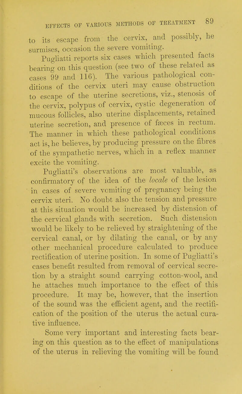 to its escape from the cervix, and possibly, he surmises, occasion the severe vomiting. Pugliatti reports six cases which presented facts bearing on this question (see two of these related as cases 99 and 116). The various pathological con- ditions of the cervix uteri may cause obstruction to escape of the uterine secretions, viz., stenosis of the cervix, polypus of cervix, cystic degeneration of mucous follicles, also uterine displacements, retained uterine secretion, and presence of fasces in rectum. The manner in which these pathological conditions act is, he believes, by producing pressure on the fibres of the sympathetic nerves, which in a reflex manner excite the vomiting. Pu^liatti's observations are most valuable, as confirmatory of the idea of the locale of the lesion in cases of severe vomiting of pregnancy being the cervix uteri. No doubt also the tension and pressure at this situation would be increased by distension of the cervical glands with secretion. Such distension would be likely to be relieved by straightening of the cervical canal, or by dilating the canal, or by any other mechanical procedure calculated to produce rectification of uterine position. In some of Pugliatti's cases benefit resulted from removal of cervical secre- tion by a straight sound carrying cotton-wool, and he attaches much importance to the effect of this procedure. It may be, however, that the insertion of the sound was the efficient agent, and the rectifi- cation of the position of the uterus the actual cura- tive influence. Some very important and interesting facts bear- ing on this question as to the effect of manipulations of the uterus in relieving the vomiting will be found