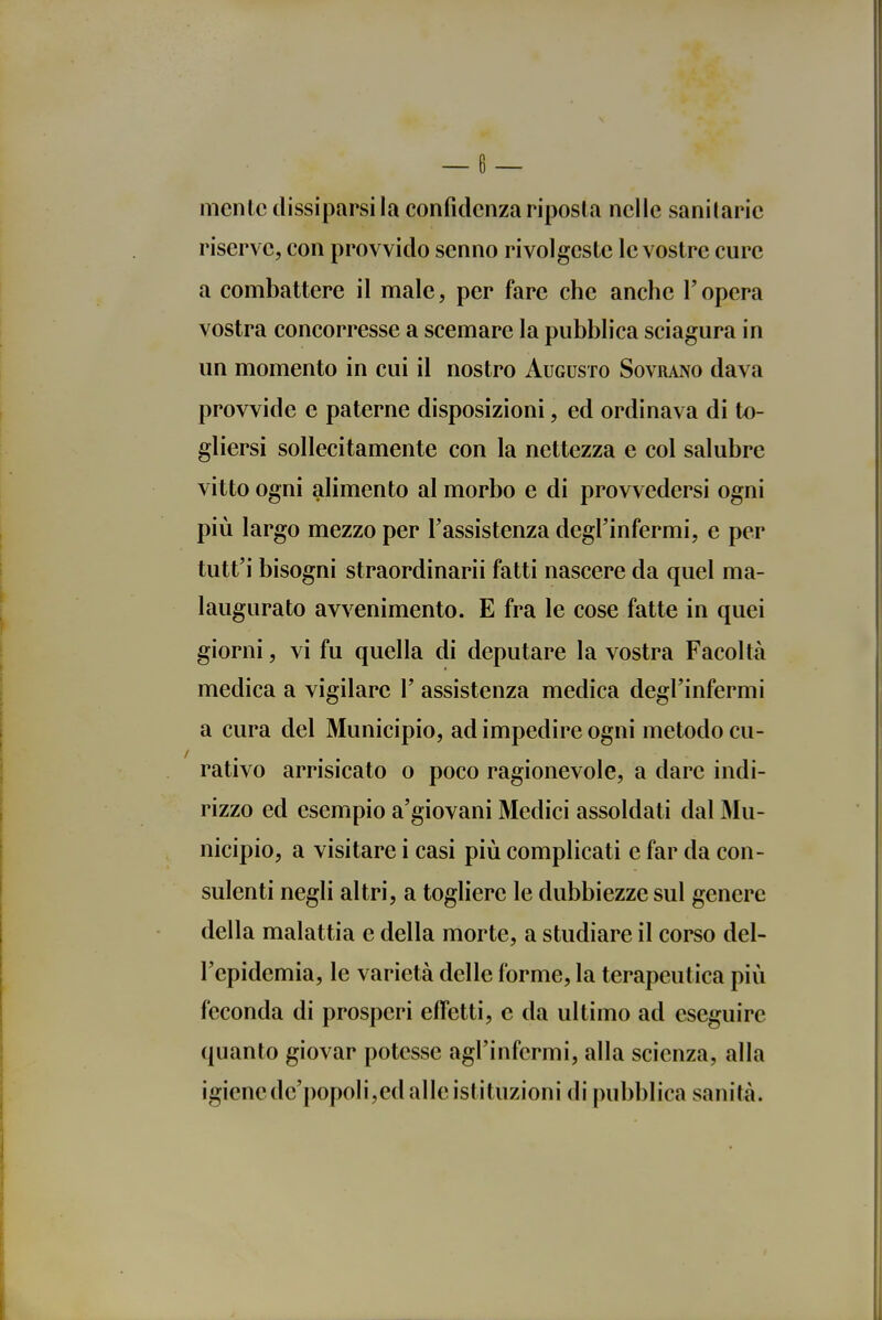 mente dissiparsi la confidenza riposta nelle sanitarie riserve, con provvido senno rivolgeste le vostre cure a combattere il male, per fare che anche l'opera vostra concorresse a scemare la pubblica sciagura in un momento in cui il nostro Augusto Sovrano dava provvide e paterne disposizioni, ed ordinava di to- gliersi sollecitamente con la nettezza e col salubre vitto ogni alimento al morbo e di provvedersi ogni più largo mezzo per l'assistenza degl'infermi, e per tutt'i bisogni straordinarii fatti nascere da quel ma- laugurato avvenimento. E fra le cose fatte in quei giorni, vi fu quella di deputare la vostra Facoltà medica a vigilare 1' assistenza medica degl'infermi a cura del Municipio, ad impedire ogni metodo cu- rativo arrisicato o poco ragionevole, a dare indi- rizzo ed esempio a'giovani Medici assoldati dal Mu- nicipio, a visitare i casi più complicati e far da con- sulenti negli altri, a togliere le dubbiezze sul genere della malattia e della morte, a studiare il corso del- l'epidemia, le varietà delle forme, la terapeutica più feconda di prosperi effetti, e da ultimo ad eseguire quanto giovar potesse agl'infermi, alla scienza, alla igiene de'popoli,ed alle istituzioni di pubblica sanità.