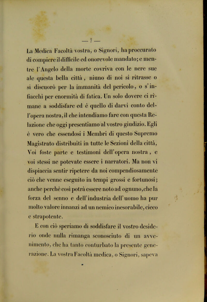 La Medica Facoltà vostra, o Signori, haproccurato di compiere il diffìcile ed onorevole mandato; e men- tre l'Angelo della morte covriva con le nere sue ale questa bella città, ninno di noi si ritrasse o si discuorò per la immanità del pericolo, o s in- fiacchì per enormità di fatica. Un solo dovere ci ri- mane a soddisfare ed è quello di darvi conto del- l'opera nostra, il che intendiamo fare con questa Re- lazione che oggi presentiamo al vostro giudizio. Egli è vero che essendosi i Membri di questo Supremo Magistrato distribuiti in tutte le Sezioni della città, Voi foste parte e testimoni dell'opera nostra, e voi stessi ne potevate essere i narratori. Ma non vi dispiaccia sentir ripetere da noi compendiosamente ciò che venne eseguito in tempi grossi e fortunosi ; anche perchè cosi potrà essere noto ad ognuno,che la forza del senno e dell'industria dell'uomo ha pur molto valore innanzi ad un nemico inesorabile, cieco e strapotente. E con ciò speriamo di soddisfare il vostro deside- rio onde nulla rimanga sconosciuto di un avve- nimento, che ha tanto conturbalo la j)resentc gene- razione. La vosira Facoltà medica, o Signori, sapeva