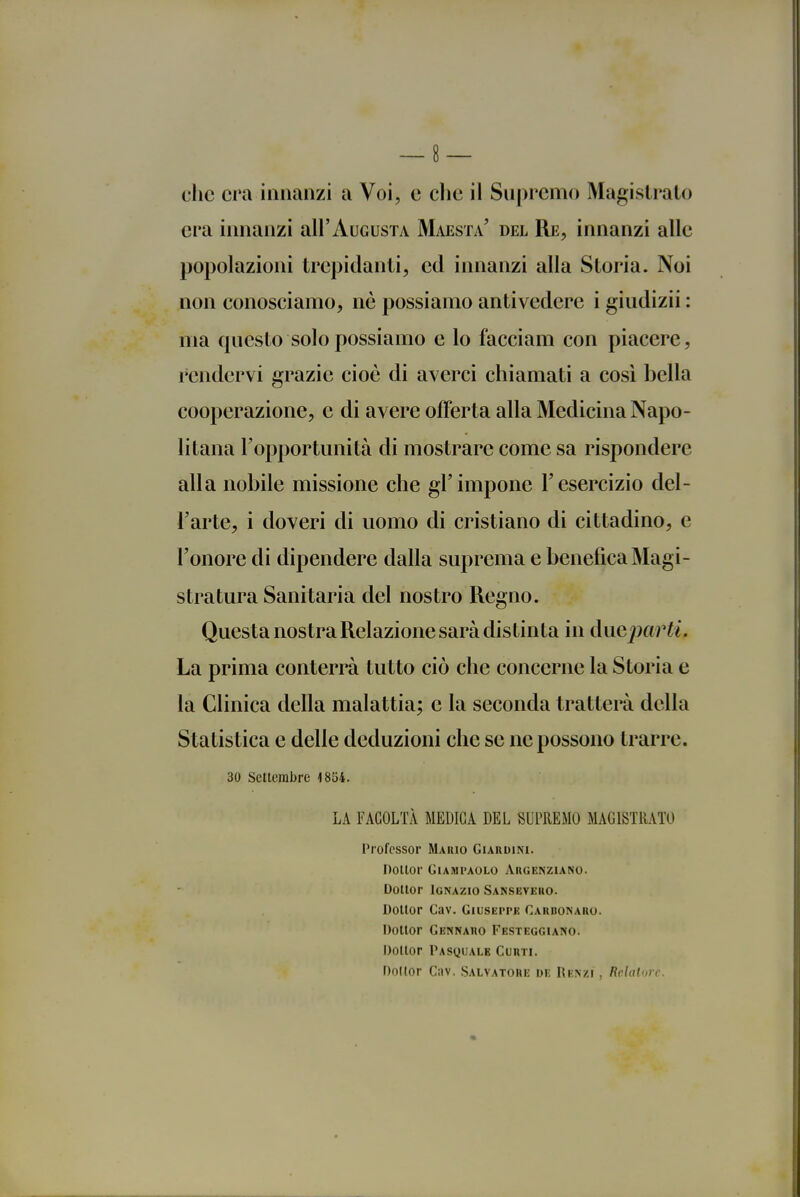 che era innanzi a Voi, e che il Supremo Magistrato era innanzi all'AuGusTA Maestà' del Re, innanzi alle popolazioni trepidanti, ed innanzi alla Storia. Noi non conosciamo, ne possiamo antivedere i giudizii : ma questo solo possiamo e lo facciam con piacere, rendervi grazie cioè di averci chiamati a così bella cooperazione, e di avere offerta alla Medicina Napo- li tana l'opportunità di mostrare come sa rispondere alla nobile missione che gì'impone l'esercizio del- l'arte, i doveri di uomo di cristiano di cittadino, e l'onore di dipendere dalla suprema e benefica Magi- stratura Sanitaria del nostro Regno. Questa nostra Relazione sarà distinta in ducjmrti. La prima conterrà tutto ciò che concerne la Storia e la Clinica della malattia; e la seconda tratterà della Statistica e delle deduzioni che se ne possono trarre. 30 Settembre i854. LA FACOLTÀ MEDICA DEL SUPREMO MAGISTRATO Professor Mario Giardini. Dottor GiAMi'AOLo Argenziano. Dottor Ignazio Sanseveko. Dottor Cav. GiusEPrK Cakdonaro. Dottor Gennaro Festeggiano. Dottor Pasquale Curti. Doltor Cav. Salvatore de Renzi , Rchiloic.