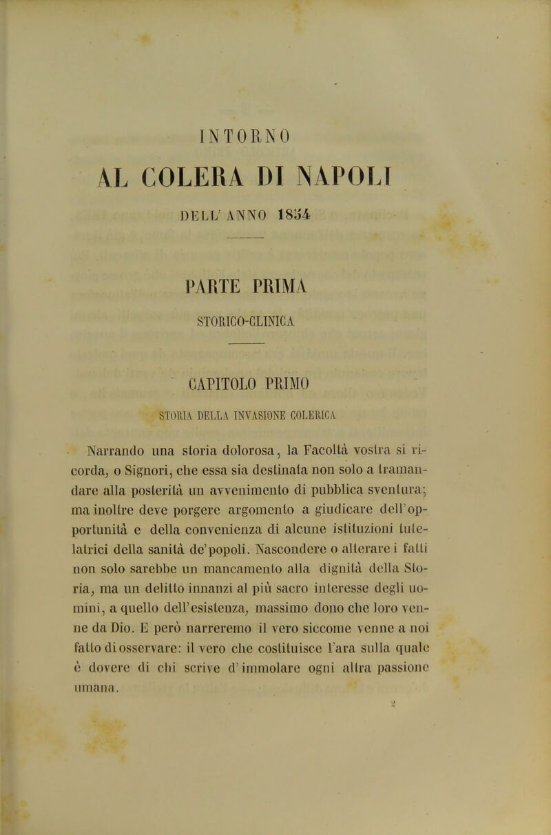 AL COLERA DI NAPOLI DELL'ANNO 18154 PARTE PRIMA STORICO-CLINICA CAPITOLO PEIMO STORIA DELLA INVASIONE COLERICA Narrando una storia dolorosa, la Facoltà vostra si ri- corda, o Signori, che essa sia destinata non solo a traman- dare alla posterità un avvenimento di pubblica sventura; ma inoltre deve porgere argomento a giudicare dell'op- portunità e della convenienza di alcune istituzioni lute- latrici della sanità de'popoli. Nascondere o alterarci fatti non solo sarebbe un mancamento alla dignità della Sto- ria, ma un delitto innanzi al più sacro interesse degli uo- mini, a quello dell'esistenza, massimo dono che loro ven- ne da Dio. E però narreremo il vero siccome venne a noi fatto di osservare: il vero che costituisce l'ara sulla quale ò dovere di chi scrive d'immolare ogni altra passione umana.