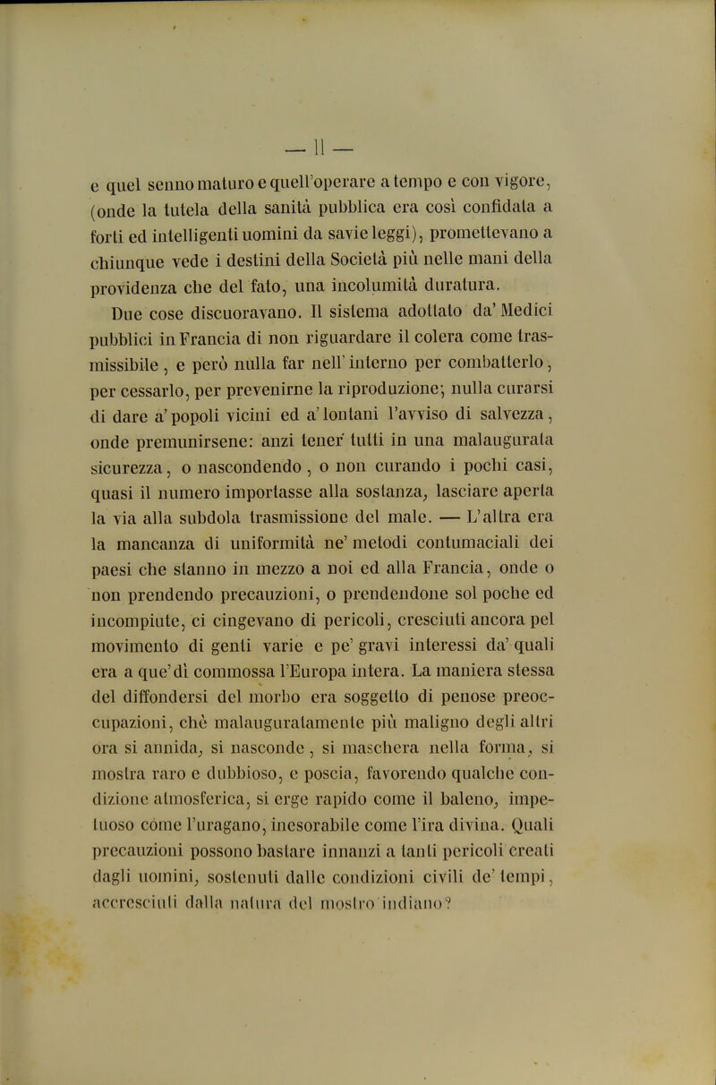 e quel senno maturo e quell'operare a tempo e con vigore, (onde la tutela della sanità pubblica era cosi confidala a forti ed intelligenti uomini da savie leggi), promettevano a cliiunque vede i destini della Società più nelle mani della providenza che det tato, una incolumità duratura. Due cose disonoravano. Il sistema adottato da'Medici pubblici in Francia di non riguardare il colera come tras- missibile , e però nulla far nell' interno per combatterlo, per cessarlo, per prevenirne la riproduzione-, nulla curarsi di dare a'popoli vicini ed a'lontani l'avviso di salvezza, onde premunirsene: anzi tener tutti in una malaugurata sicurezza, o nascondendo, o non curando i pochi casi, quasi il numero importasse alla sostanza^ lasciare aperta la via alla subdola trasmissione del male. — L'altra era la mancanza di uniformità ne' metodi contumaciali dei paesi che stanno in mezzo a noi ed alla Francia, onde o non prendendo precauzioni, o prendendone sol poche ed incompiute, ci cingevano di pericoli, cresciuti ancora pel movimento di genti varie e pe' gravi interessi da' quali era a que'di commossa l'Europa intera. La maniera stessa del diffondersi del morbo era soggetto di penose preoc- cupazioni, che malauguratamente più maligno degli altri ora si annida^ si nasconde, si maschera nella forma , si mostra raro e dubbioso, e poscia, favorendo qualche con- dizione atmosferica, si erge rapido come il baleno^ impe- tuoso cóme l'uragano, inesorabile come l'ira divina. Quali precauzioni possono bastare innanzi a tanti pericoli creali dagli uomini, sostenuti dalle condizioni civili de' tempi, accresciuti dalia nalura del iiioslro indiano?