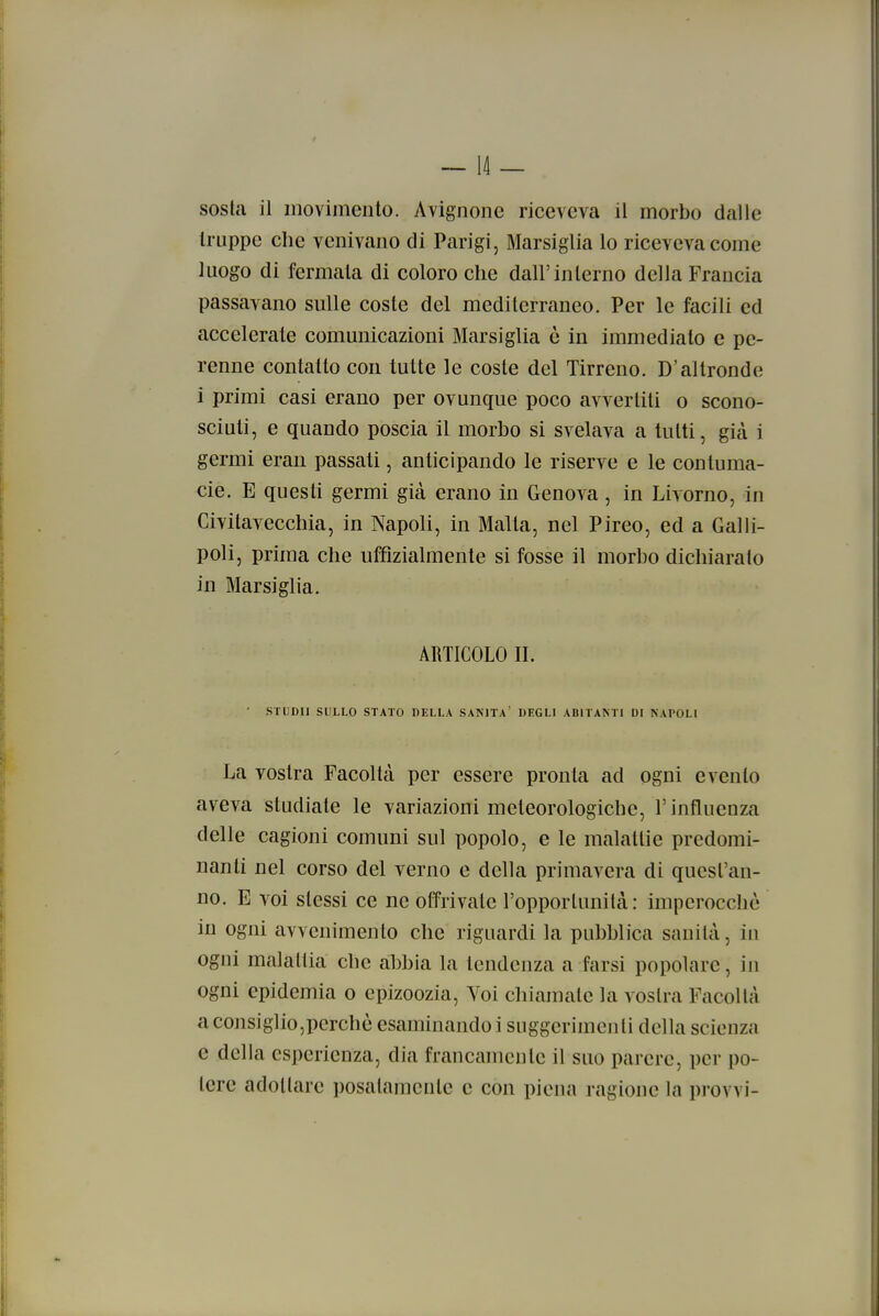 truppe che venivano di Parigi, Marsiglia lo riceveva come luogo di fermata di coloro che dall'interno della Francia passavano sulle coste del mediterraneo. Per le facili ed accelerate comunicazioni Marsiglia ò in immedialo e pe- renne contatto con tutte le coste del Tirreno. D'altronde i primi casi erano per ovunque poco avvertiti o scono- sciuti, e quando poscia il morbo si svelava a tutti, già i germi eran passati, anticipando le riserve e le contuma- cie. E questi germi già erano in Genova , in Livorno, in Civitavecchia, in Napoli, in Malta, nel Pireo, ed a Galli- poli, prima che uffìzialmente si fosse il morbo dichiarato in Marsiglia. ARTICOLO II. ■ STUDI! SULLO STATO BELLA SANITÀ' DEGLI ABITANTI DI NAPOLI La vostra Facoltà per essere pronta ad ogni evento aveva studiate le variazioni meteorologiche, l'influenza delle cagioni comuni sul popolo, e le malattie predomi- nanti nel corso del verno e della primavera di quest'an- no. E voi stessi ce ne offrivate l'opporlunità: imperocché in ogni avvenimento che riguardi la pubblica sanità, in ogni malattia che abbia la tendenza a farsi popolare, in ogni epidemia o epizoozia, Voi chiamate la voslra Facoltà aconsiglio,pcrchò esaminando i suggerimenti della scienza e della esperienza, dia francamente il suo parere, per po- tere adottare posatamente e con piena ragione la provvi-