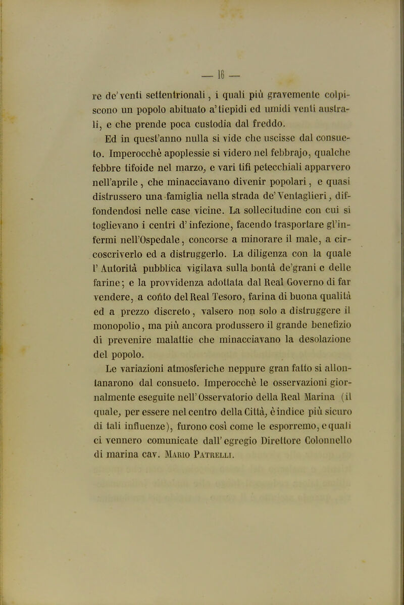 re de'venti sellentrionali, i quali più gravemente colpi- scono un popolo abituato a'tiepidi ed umidi venti austra- li, e che prende poca custodia dal freddo. Ed in quest'anno nulla si vide che uscisse dal consue- to. Imperocché apoplessie si videro nel febbrajo, qualche febbre tifoide nel marzo, e vari tifi petecchiali apparvero nell'aprile , che minacciavano divenir popolari, e quasi distrussero una famiglia nella strada de'Yentaglieri, dif- fondendosi nelle case vicine. La sollecitudine con cui si toglievano i centri d'infezione, facendo trasportare gl'in- fermi nell'Ospedale, concorse a minorare il male, a cir- coscriverlo ed a distruggerlo. La diligenza con la quale r Autorità pubblica vigilava sulla bontà de'grani e delle farine ; e la provvidenza adottata dal Real Governo di far vendere, a conto del Real Tesoro, farina di buona qualità ed a prezzo discreto, valsero non solo a distruggere il monopolio, ma più ancora produssero il grande benefìzio di prevenire malattie che minacciavano la desolazione del popolo. Le variazioni atmosferiche neppure gran fatto si allon- tanarono dal consueto. Imperocché le osservazioni gior- nalmente eseguite nell'Osservatorio della Real Marina (il quale, per essere nel centro della Città, è indice più sicuro di tali influenze), furono cosi come le esporremo, e quali ci vennero comunicate dall'egregio Direttore Colonnello di marina cav. Mario Patrelli.