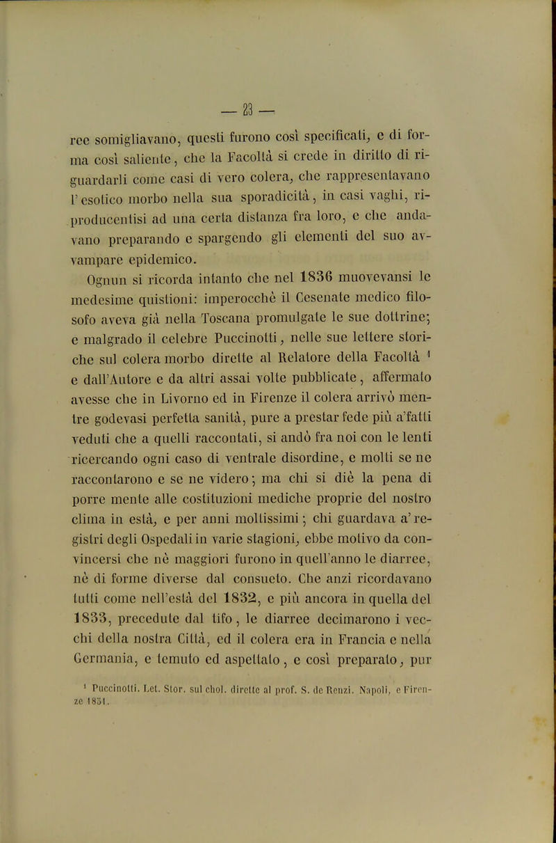 ree somigliavano, questi furono così specificali^ c di for- ma cosi saliente, che la Facoltà si crede in diritto di ri- guardarli come casi di vero colera, che rappresentavano l'esotico morho nella sua sporadicità, in casi vaghi, ri- producentisi ad una certa distanza fra loro, e che anda- vano preparando e spargendo gli elementi del suo av- vampare epidemico. Ognun si ricorda intanto che nel 1836 muovevansi le medesime quistioni: imperocché il Cesenate medico filo- sofo aveva già nella Toscana promulgate le sue dottrine-, e malgrado il celebre Puccinoiti, nelle sue lettere stori- che sul colera morbo dirette al Relatore della Facoltà ^ e dall'Autore e da altri assai volte pubblicate, affermato avesse che in Livorno ed in Firenze il colera arrivò men- tre godevasi perfetta sanità, pure a prestar fede più a'fatti veduti che a quelli raccontati, si andò fra noi con le lenti ricercando ogni caso di ventrale disordine, e molti se ne raccontarono e se ne videro -, ma chi si die la pena di porre mente alle costituzioni mediche proprie del nostro clima in està, e per anni moltissimi -, chi guardava a' re- gistri degli Ospedali in varie stagioni, ebbe motivo da con- vincersi che nè maggiori furono in quell'anno le diarree, né di forme diverse dal consueto. Che anzi ricordavano lutti come nell'està del 1832, e più ancora in quella del 1833, precedute dal tifo, le diarree decimarono i vec- chi della nostra Città, ed il colera era in Francia e nella Germania, e temuto ed aspettato, e cosi preparato, pur * Puccinolti. Let. Stor. sul cliol. dircltc al prof. S. de Renzi. Napoli, e Firen- ze 1831.