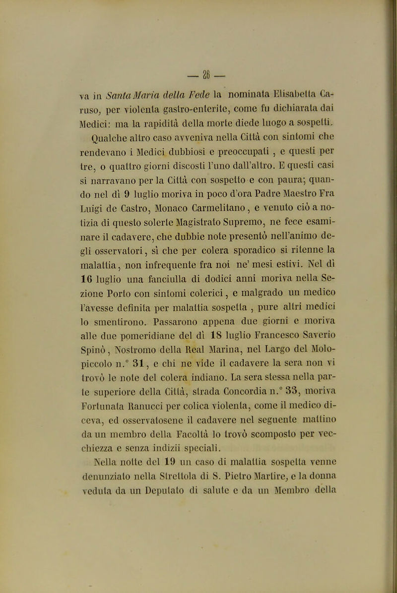 ya in Santa Maria della Fede la nominata Elisabetta Ca- ruso; per violenta gastro-enterite, come fu dichiarata dai Medici: ma la rapidità della morte diede luogo a sospetti. Qualche altro caso avveniva nella Città con sintomi che rendevano i Medici dubbiosi e preoccupati , e questi per tre, o quattro giorni discosti l'uno dall'altro. E questi casi si narravano per la Città con sospetto e con paura; quan- do nel di 9 luglio moriva in poco d'ora Padre Maestro Fra Luigi de Castro, Monaco Carmelitano, e venuto ciò a no- tizia di questo solerte Magistrato Supremo, ne fece esami- nare il cadavere, che dubbie note presentò nell'animo de- gli osservatori, si che per colera sporadico si ritenne la malattia, non infrequente fra noi ne' mesi estivi. Nel di 16 luglio una fanciulla di dodici anni moriva nella Se- zione Porto con sintomi colerici, e malgrado un medico l'avesse definita per malattia sospetta , pure altri medici lo smentirono. Passarono appena due giorni e moriva alle due pomeridiane del di 18 luglio Francesco Saverio Spinò, Nostromo della Real Marina, nel Largo del Molo- piccolo n.° 31, e chi ne vide il cadavere la sera non vi trovò le note del colera indiano. La sera stessa nella par- te superiore della Città, strada Concordia n.° 33, moriva Fortunata Ranucci per colica violenta, come il medico di- ceva, ed osservatosene il cadavere nel seguente mattino da un membro della Facoltà lo trovò scomposto per vec- chiezza e senza indizii speciali. Nella notte del 19 un caso di malattia sospetta venne denunziato nella Strettola di S. Pietro Martire,, e la donna veduta da un Deputato di salute e da un Membro della