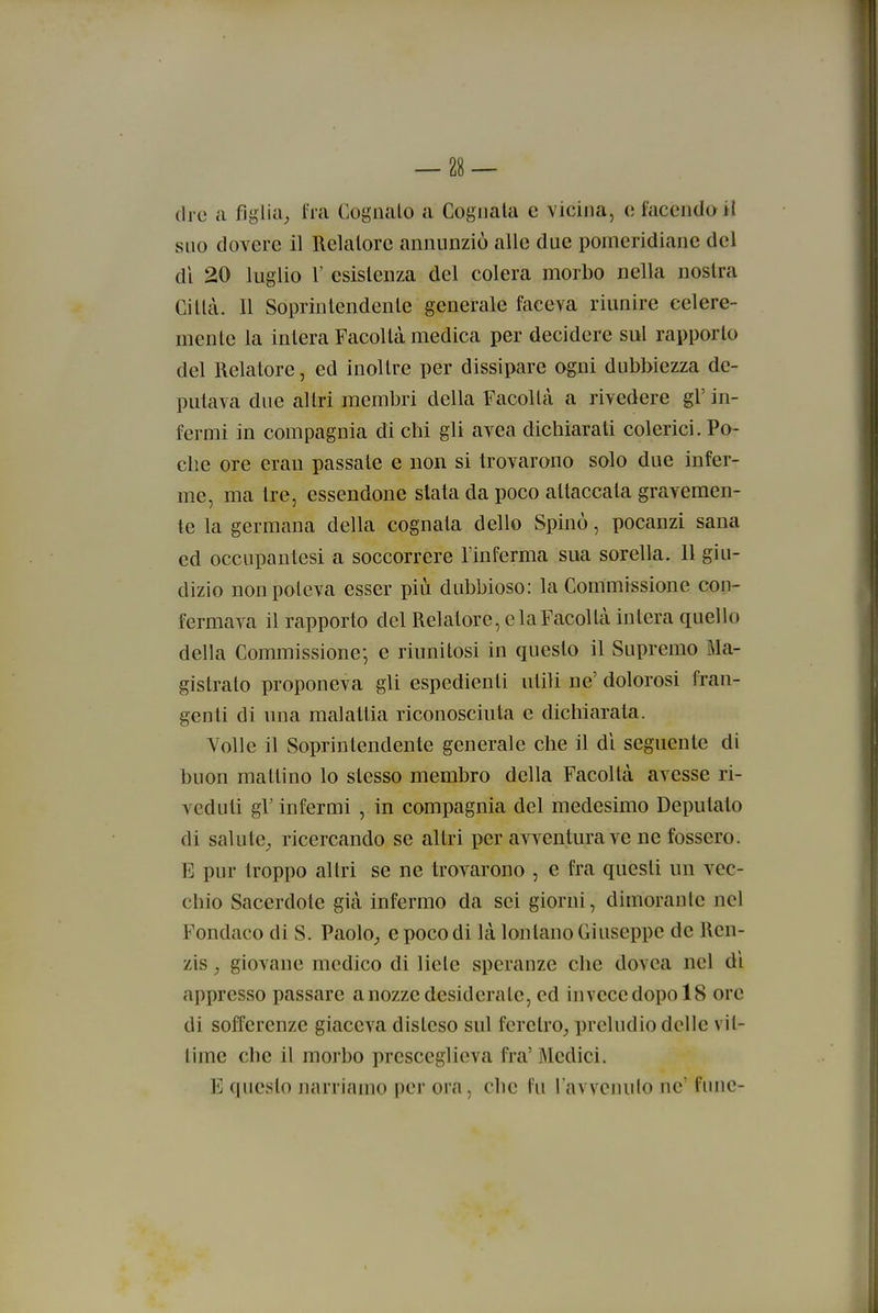 (Ire a figlia^ fra Cognato a Cognata e vicina, o facendo il suo dovere il Relatore annunziò alle due pomeridiane del dì 20 luglio r esistenza del colera morbo nella nostra Città. Il Soprintendente generale faceva riunire celere- mente la intera Facoltà medica per decidere sul rapporto del Relatore, ed inoltre per dissipare ogni dubbiezza de- putava due altri membri della Facoltà a rivedere gì' in- fermi in compagnia di cbi gli avea dichiarati colerici. Po- che ore eran passate e non si trovarono solo due infer- me, ma tre, essendone stata da poco attaccata gravemen- te la germana della cognata dello Spinò, pocanzi sana ed occupantesi a soccorrere l'inferma sua sorella. Il giu- dizio non poteva esser più dubbioso: la Commissione con- fermava il rapporto del Relatore, e la Facoltà intera quello della Commissione-, e riunitosi in questo il Supremo Ma- gistrato proponeva gli espedienti utili ne' dolorosi fran- genti di una malattia riconosciuta e dichiarata. Volle il Soprintendente generale che il di seguente di buon mattino lo stesso membro della Facoltà avesse ri- veduti gr infermi , in compagnia del medesimo Deputato di salute^ ricercando se altri per avventura ve ne fossero. E pur troppo altri se ne trovarono , e fra questi un vec- chio Sacerdote già infermo da sei giorni, dimorante nel Fondaco di S. Paolo^ e poco di là lontano Giuseppe de Ren- zis, giovane medico di liete speranze che dovea nel di appresso passare a nozze desiderate, ed inveccdopolS ore di sofferenze giaceva disteso sul feretro^ preludio delle vit- time che il morbo presceglieva fra' Medici. E questo narriamo per ora, clic fu l avvcnulo ne' fune-