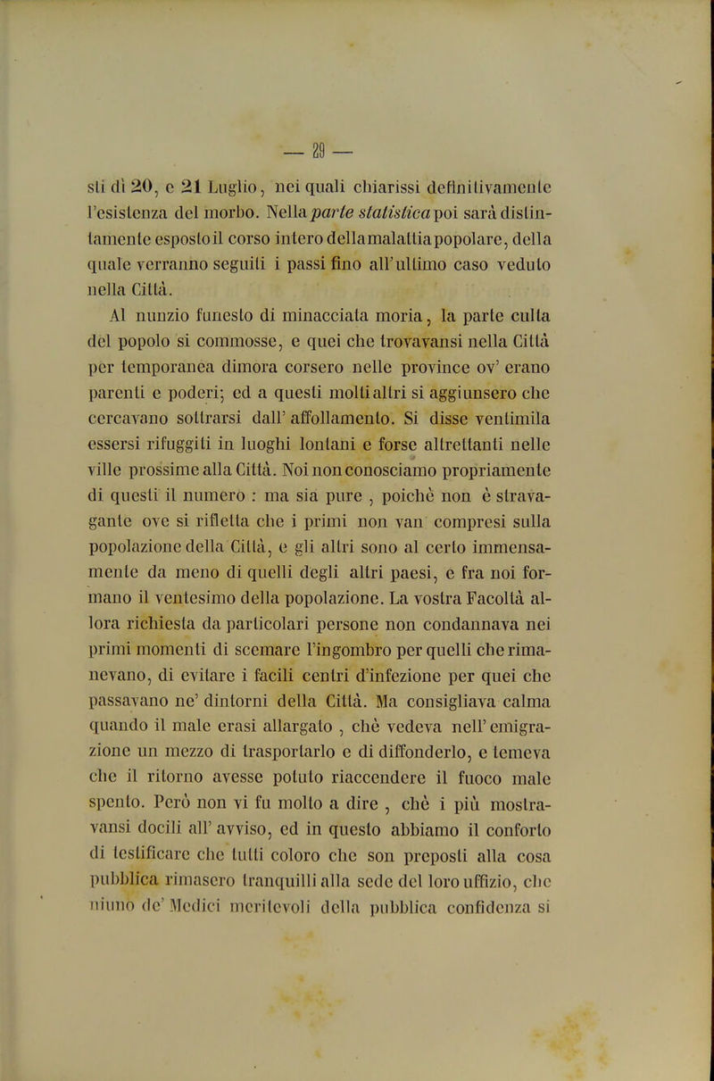 sti dì 20, e 21 Luglio, nei quali chiarissi defìnilivameule l'esistenza del morbo. Nella joar/e stalistica^oì sarà distin- tamente esposto il corso intero della malattia popolare, della quale verranno seguiti i passi fino air ultimo caso veduto nella Città. Al nunzio funesto di minacciata moria, la parte eulta del popolo si commosse, e quei che trovavansi nella Città per temporanea dimora corsero nelle province ov' erano parenti e poderi; ed a questi molti altri si aggiunsero che cercavano sottrarsi dall' affollamento. Si disse ventimila essersi rifuggiti in luoghi lontani e forse altrettanti nelle ville prossime alla Città. Noi non conosciamo propriamente di questi il numero : ma sia pure , poiché non è strava- gante ove si rifletta che i primi non van compresi sulla popolazione della Città, e gli altri sono al certo immensa- mente da meno di quelli degli altri paesi, e fra noi for- mano il ventesimo della popolazione. La vostra Facoltà al- lora richiesta da particolari persone non condannava nei primi momenti di scemare l'ingombro per quelli che rima- nevano, di evitare i facili centri d'infezione per quei che passavano ne'dintorni della Città. Ma consigliava calma quando il male erasi allargato , chè vedeva nelF emigra- zione un mezzo di trasportarlo e di diffonderlo, e temeva che il ritorno avesse potuto riaccendere il fuoco male spento. Però non vi fu molto a dire , chè i più mostra- vansi docili all' avviso, ed in questo abbiamo il conforto di testificare che tutti coloro che son preposti alla cosa pubblica rimasero tranquilli alla sede del loro uffizio, che ninno de'Medici meritevoli della pubblica confidenza si