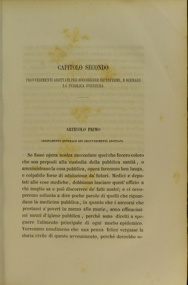 CAPITOLO SECONDO PROVVEDIMENTI ADOTTATI PER SOCCORRERE GL' INFERMI, E SGEMAR.E LA PUBBLICA SVENTURA ARTICOLO PRIMO ORDINAMENTO GENERALE DEI PROVVEDIMENTI ADOTTATI. ~ Se fosse opera nostra raccontare quel che fecero coloro che son preposti alla custodia della pubblica sanità, o amministrano la cosa pubblica, opera faremmo ben lunga, e colpabile forse di adulazione da' futuri. Medici e depu- tati alle cose mediche, dobbiamo lasciare guest' uffizio a chi meglio sa e può discorrere de' fatti nostri; e ci occu- peremo soltanto a dire poche parole di quelli che riguar- dano la medicina pubblica, in quanto che i soccorsi che prestansi a' poveri in mezzo alle morie , sono efficacissi- mi mezzi d'igiene pubblica , perchè sono diretti a spe- gnere l'ahmento principale di ogni morbo epidemico. Vorremmo nondimeno che una penna felice vergasse la storia civile di questo avvenimento, perchè dovrebbe se-