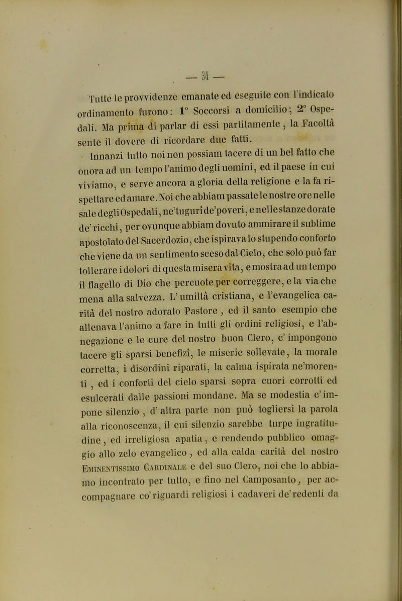 . — 3il — Tutte le provvidenze emanate ed eseguile con l'indicalo ordinamento furono : V Soccorsi a domicilio -, 2° Ospe- dali. Ma prima di parlar di essi partitamente , la Facoltà sente il dovere di ricordare due fatti. ' Innanzi tutto noi non possiam tacere di un bel fatto che onora ad un tempo l'animo degli uomini, ed il paese in cui viviamo, e serve ancora a gloria della religione e la fa ri- spettare ed amare.Noi che abbiam passate le nostre orenelle sale degh Ospedali, ne'tugurì de'poveri, e nelle stanze dorate de'ricchi, per ovunque abbiam dovuto ammirare il sublime apostolato del Sacerdozio, che ispirava lo stupendo conforto che viene da un sentimento sceso dal Cielo, che solo può far tollerarci dolori di questa misera vita, emostraaduntempo il flagello di Dio che percuote per correggere, eia via che mena alla salvezza. L'umiltà cristiana, e l'evangelica ca- rità del nostro adorato Pastore , ed il santo esempio che allenava l'animo a fare in tutti gli ordini religiosi, e l'ab- negazione e le cure del nostro buon Clero, c' impongono tacere gli sparsi benefizi, le miserie sollevate, la morale corretta, i disordini riparati, la calma ispirata ne'moren- li , ed i conforti del cielo sparsi sopra cuori corrotti ed esulcerati dalle passioni mondane. Ma se modestia c'im- pone silenzio , d' altra parte non può togliersi la parola alla riconoscenza, il cui silenzio sarebbe turpe ingraliUi- dine , ed irreligiosa apatia, e rendendo pubblico omag- gio allo zelo evangelico, ed alla calda carilà del nostro Eminentissimo Cardinale e del suo Clero, noi che lo abbia- mo incontrato per tutto, e fino nel Camposanto, per ac- compagnare co'riguardi religiosi i cadaveri de'rcdenli da