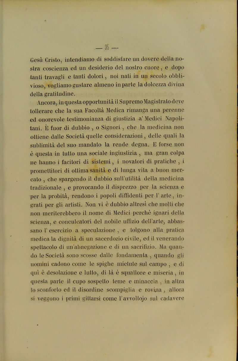 Gesù Cristo, intendiamo di soddisfare un dovere della no- stra coscienza ed un desiderio del nostro cuore, e dopo tanti travagli e tanti dolori, noi nati in un secolo obbli- vioso, vogliamo gustare almeno in parte la dolcezza divina della gratitudine. Ancora^ in questa opportunità il Supremo Magistrato deve tollerare che la sua Facoltà Medica rimanga una perenne ed onorevole testimonianza di giustizia a' Medici Napoli- tani. È fuor di dubbio , o Signori , che la medicina non ottiene dalle Società quelle considerazioni, delle quali la sublimità del suo mandato la rende degna. E forse non è questa in tutto una sociale ingiustizia , ma gran colpa ne hanno i facitori di sistemi, i novatori di pratiche , i promettitori di ottima sanità e di lunga vita a buon mer- cato , che spargendo il dubbio sull'utilità della medicina tradizionale , e provocando il disprezzo per la scienza e per la probità, rendono i popoli diffidenti per V arte, in- grati per gli artisti. Non vi è dubbio altresì che molti cbe non meriterebbero il nome di Medici perchè ignari della scienza, e conculcatori del nobile uffizio dell'arte; abbas- sano r esercizio a speculazione , e tolgono alla pratica medicala dignità di un sacerdozio civile, ed il venerando spettacolo di un'abnegazione e di un sacrifizio. Ma quan- do le Società sono scosse dalle fondamenta , quando gli uomini cadono come le spighe mietute sul campo , e di qui è desolazione e lutto, di là è squallore e miseria, iu questa parte il cupo sospetto teme e minaccia , in altra lo sconforto ed il disordine scompiglia e roviaia , allora si veggono i primi gitlarsi come l'avvoltojo sul cadavere