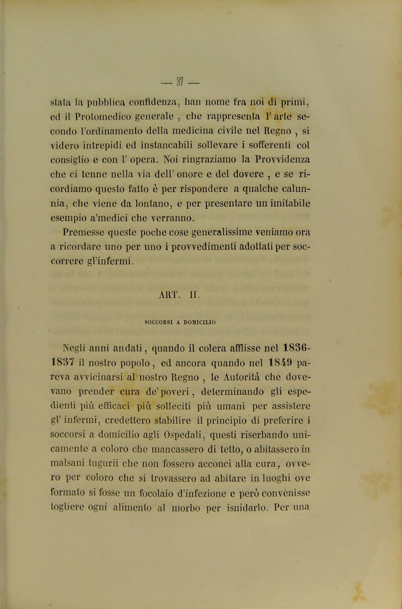 siala la pubblica confidenza, han nome fra noi di primi, ed il Protomedico generale , che rappresenta 1' arte se- condo l'ordinamento della medicina civile nel Regno , si videro intrepidi ed instancabili sollevare i sofTerenti col consiglio e con V opera. Noi ringraziamo la Provvidenza che ci tenne nella via dell' onore e del dovere , e se ri- cordiamo questo fatto è per rispondere a qualche calun- nia, che viene da lontano, e per presentare un imitabile esempio a'medici che verranno. Premesse queste poche cose generalissime veniamo ora a ricordare uno per uno i provvedimenti adottati per soc- correre gl'infermi. ART. II. SOCCORSI A DOMICILIO Negli anni andati, quando il colera afflisse nel 1836- 1837 il nostro popolo, ed ancora quando nel 1849 pa- reva avvicinarsi al nostro Regno , le Autorità che dove- vano prender cura de' poveri, determinando gli espe- dienti più efficaci più solleciti più umani per assistere gl'infermi, credettero stabilire il principio di preferire i soccorsi a domicilio agli Ospedali, questi riserbando uni- camente a coloro che mancassero di tetto, o abitassero in malsani tagurii che non fossero acconci alla cura, ovve- ro per coloro che si trovassero ad abitare in luoghi ove formato si fosse un focolaio d'infezione e però convenisse togliere ogni alimento al morbo per isnidarlo. Per una