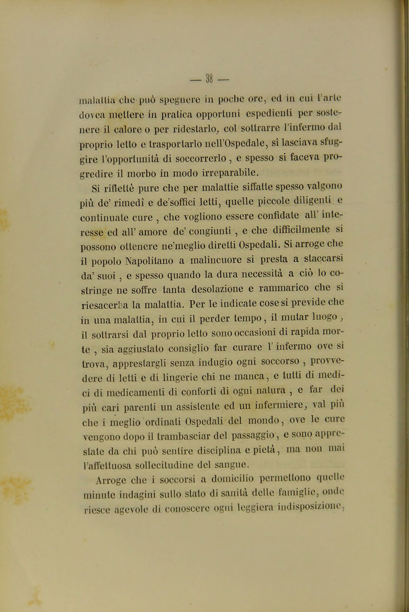 iiialallia che può spegnere in poche ore, ed in cui l'arie dovca meilerc in pratica opportuni espedienti per soste- nere il calore o per ridestarlo, col sottrarre l'infermo dal proprio letto e trasportarlo nell'Ospedale, si lasciava sfug- gire l'opportunità di soccorrerlo , e spesso si faceva pro- gredire il morbo in modo irreparabile. Si riflettè pure che per malattie siffatte spesso valgono più de' rimedi e de'sofQci letti, quelle piccole diligenti e continuate cure , che vogliono essere confidate all' inte- resse ed all' amore de' congiunti, e che difficilmente si possono ottenere ne'meglio diretti Ospedali. Si arroge che il popolo Napolitano a malincuore si presta a staccarsi da' suoi, e spesso quando la dura necessità a ciò lo co- stringe ne soffre tanta desolazione e rammarico che si riesacerba la malattia. Per le indicate cose si previde che in una malattia, in cui il perder tempo, il mutar luogo , il sottrarsi dal proprio letto sono occasioni di rapida mor- te , sia aggiustato consiglio far curare l'infermo ove si trova, apprestargli senza indugio ogni soccorso , provve- dere di letti e di lingerie chi ne manca, e tutti di medi- ci di medicamenti di conforti di ogni natura , e far dei più cari parenti un assistente ed un infermiere, vai più che i meglio ordinati Ospedali del mondo, ove le cure vengono dopo il trambasciar del passaggio, e sono appre- state da chi può sentire disciplina e pietà, ma non mai l'affettuosa sollecitudine del sangue. Arroge che i soccorsi a domicilio permettono quelle minute indagini sullo stato di sanità delle famiglie, onde riesce agevole di conoscere ogni leggiera indisposizione,