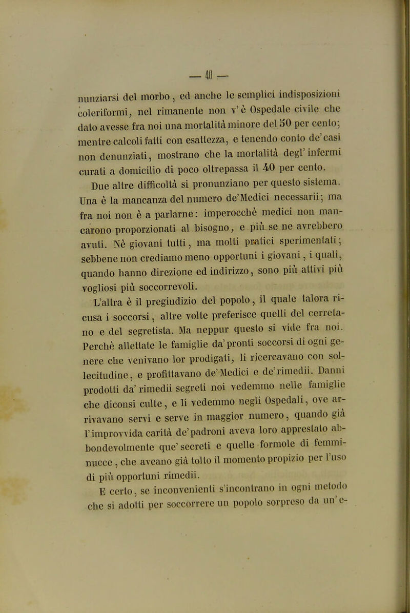 ! i — 40 — nunziarsi del morbo, ed anche le semplici indisposizioni coleriformi, nel rimanente non v'è Ospedale civile che dato avesse fra noi una mortalità minore del 50 per cento; mentre calcoli fatti con esaltezza, e tenendo conto de'casi non denunziati, mostrano che la mortalità degl'infermi curati a domicilio di poco oltrepassa il 40 per cento. Due altre difficoltà si pronunziano per questo sistema. Una è la mancanza del numero de'Medici necessarii-, ma fra noi non è a parlarne : imperocché medici non man- carono proporzionati al bisogno, e più.se ne avrebbero ayuti. Nè giovani tutti, ma molti pratici sperimentali', sebbene non crediamo meno opportuni i giovani, i quali, quando hanno direzione ed indirizzo, sono più attivi più vogliosi più soccorrevoli. L'altra è il pregiudizio del popolo, il quale talora ri- cusa i soccorsi, altre volte preferisce quelli del cerreta- no e del segretisla. Ma neppur questo si vide fra noi. Perchè allettale le famiglie da' pronti soccorsi di ogni ge- nere che venivano lor prodigati, li ricercavano con sol- lecitudine, e profittavano de'Medici e de'rimedii. Danni prodotti da' rimedii segreti noi vedemmo nelle famiglie che diconsi culle, e li vedemmo negli Ospedali, ove ar- rivavano servi e serve in maggior numero, quando già l'improvvida carità de'padroni aveva loro apprestato al3- bondevolmcnte que' secreti e quelle formole di femmi- nucce , che aveano già tolto il momento propizio per l'uso di più opportuni rimedii. E certo, se inconvenienti s'incontrano in ogni metodo che si adotti per soccorrere un popolo sorpreso da un'e- I