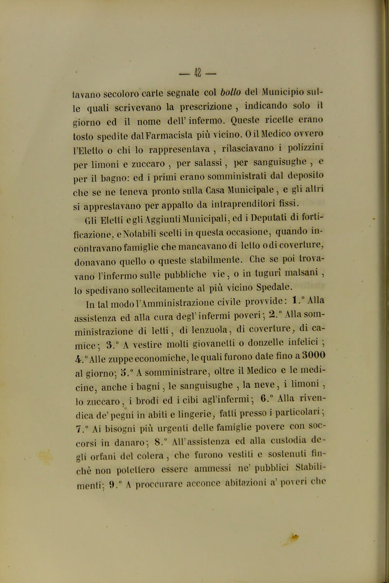 ^42 — lavano secoloro Ccarle segnale col bollo del Municipio sul- le quali scrivevano la prescrizione , indicando solo il giorno ed il nome dell'infermo. Queste ricelle erano loslo spedile dal Farmacista più vicino. 0 il Medico ovvero l'Eletto 0 chi lo rappresentava , rilasciavano i polizzini per limoni e zuccaro , per salassi, per sanguisughe , e per il hagno: ed i primi erano somministrati dal deposito che se ne teneva pronto sulla Casa Municipale, e gli altri si apprestavano per appalto da intraprenditori fìssi. Gli Eletti egli Aggiunti Municipali, ed i Deputati di forti- ficazione, eNotabili scelti in questa occasione, quando in- contravano famiglie che mancavano di letto odi coverture, donavano quello o queste stabilmente. Che se poi trova- vano l'infermo sulle pubbliche vie, o in tuguri malsani, lo spedivano sollecitamente al più vicino Spedale. In tal modo l'Amministrazione civile provvide: l.^Alla assistenza ed alla cura degl'infermi poveri-, 2.° Alla som- ministrazione di letti, di lenzuola, di coverture, di ca- mice; 3.° A vestire molti giovanetti o donzelle infelici -, 4. Alle zuppe economiche, le quaU furono date fino a 3000 al giorno-, A somministrare, oltre il Medico e le medi- cine, anche i bagni, le sanguisughe , la neve, i limoni, lo zuccaro, i brodi ed i cibi agl'infermi', 6.° Alla riven- dica de' pegni in abiti e lingerie, falli presso i particolari -, 7.° Ai bisogni più urgenti delle famiglie povere con soc- corsi in danaro-, 8.° All'assistenza ed alla custodia de- gli orfani del colera, che furono vestiti e sostenuti fin- ché non potettero essere ammessi ne' pubblici Stabili-