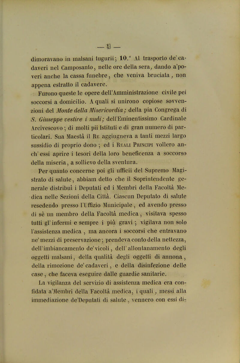 —13 — dimoravano in malsani lugiirii-, 10.° Al trasporlo de'ca- daveri nel Camposanto, nelle ore della sera, dando a'po- veri anche la cassa funebre, che veniva bruciata, non appena estratto il cadavere. Furono queste le opere dell'Amministrazione civile pei soccorsi a domicilio. A quali si unirono copiose sovven- zioni del Monte della Misericordia; della pia Congrega di S. Giuseppe vestire i nudi; dell'Eminentissimo Cardinale Arcivescovo * di molti pii Istituti e di gran numero di par- ticolari. Sua Maestà il Re aggiugneva a tanti mezzi largo sussidio di proprio dono ; ed i Reali Principi vollero an- ch' essi aprire i tesori della loro beneficenza a soccorso della miseria, a sollievo della sventura. Per quanto concerne poi gli iiffìcii del Supremo Magi- strato di salute, abbiam detto che il Soprintendente ge- nerale distribuì i Deputati ed i Membri della Facoltà Me- dica nelle Sezioni della Città. Ciascun Deputato di salute resedendo presso l'Uffizio Municipale, ed avendo presso di sè un membro della Facoltà medica, visitava spesso tutti gì' infermi e sempre i più gravi -, vigilava non solo l'assistenza medica , ma ancora i soccorsi che entravano ne' mezzi di preservazione j prendeva conto della nettezza, dell'imbiancamento de'vicoli, dell'allontanamento degli oggetti malsani, della qualità degli oggetti di annona , della rimozione de'cadaveri, e della disinfezione delle case, che faceva eseguire dalle guardie sanitarie. La vigilanza del servizio di assistenza medica era con- fidata a'Membri della Facoltà medica, i quali, messi alla immediazione de'Depulati di salute , vennero con essi di-