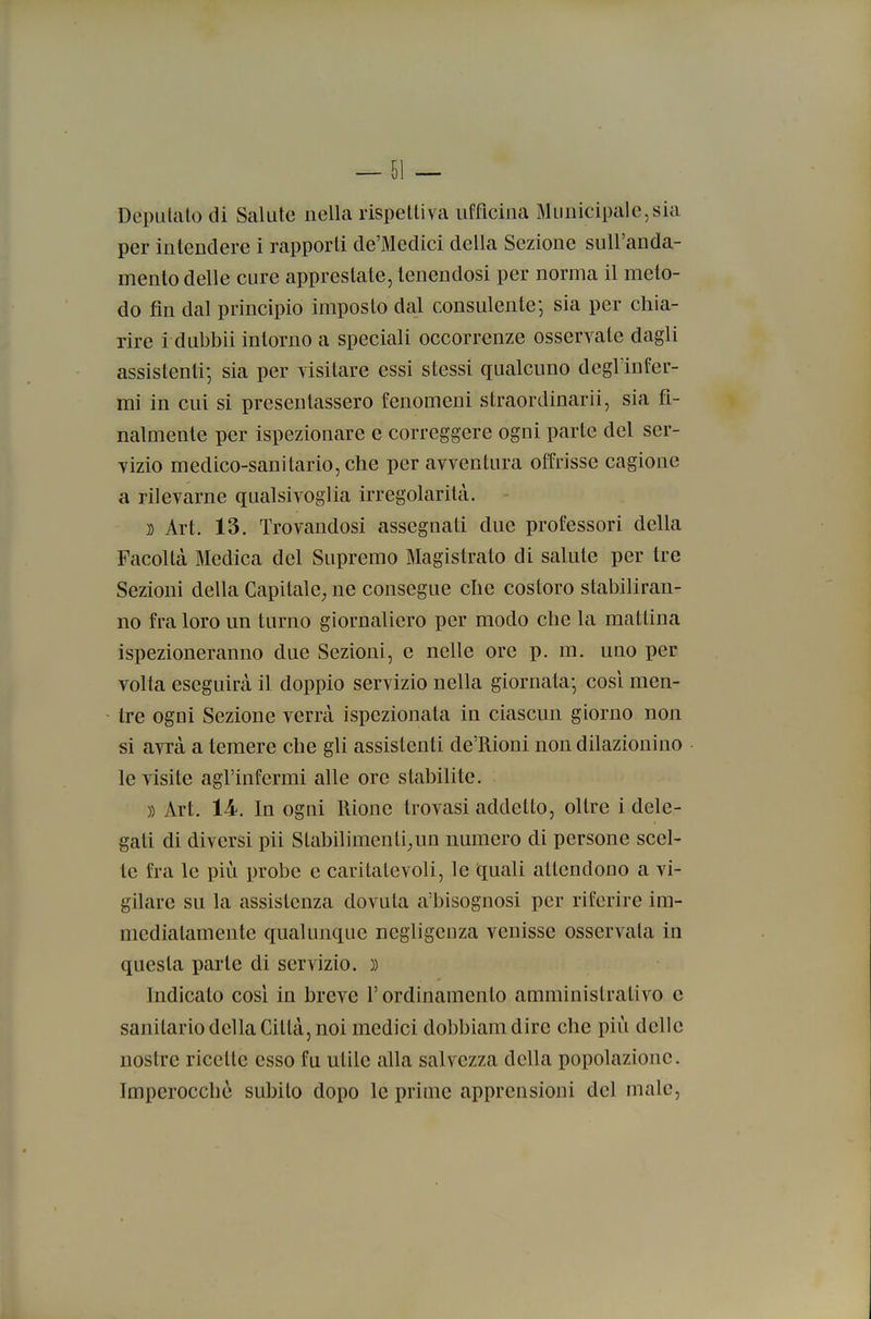 Deputato di Salute nella rispettiva ufficina Municipale,sia per intendere i rapporti de'Medici della Sezione suU'anda- menlo delle cure apprestate, lenendosi per norma il meto- do fin dal principio imposto dal consulente-, sia per chia- rire i dubbii intorno a speciali occorrenze osservate dagli assistenti-, sia per visitare essi stessi qualcuno degl'infer- mi in cui si presentassero fenomeni straordinarii, sia fi- nalmente per ispezionare e correggere ogni parte del ser- vizio medico-sanitario, che per avventura offrisse cagione a rilevarne qualsivoglia irregolarità. }) Art. 13. Trovandosi assegnati due professori della Facoltcà Medica del Supremo Magistrato di salute per tre Sezioni della Capitale, ne consegue che costoro stabiliran- no fra loro un turno giornaliero per modo che la mattina ispezioneranno due Sezioni, e nelle ore p. m. uno per volta eseguirà il doppio servizio nella giornata-, cosi men- - tre ogni Sezione verrà ispezionata in ciascun giorno non si avrà a temere che gli assistenti de'Rioni non dilazionino le visite agl'infermi alle ore stabilite. )) Art. 14. In ogni Rione trovasi addetto, oltre i dele- gati di diversi pii Slabilimenti^un numero di persone scel- te fra le più probe e caritatevoli, le quali attendono a vi- gilare su la assistenza dovuta a'bisognosi per riferire im- mediatamente qualunque negligenza venisse osservala in questa parte di servizio. )) Indicato cosi in breve l'ordinamento amministrativo e sanitario della Città, noi medici dobbiamdire che più delle nostre ricette esso fu utile alla salvezza della popolazione. Imperocché subito dopo le prime apprensioni del male.