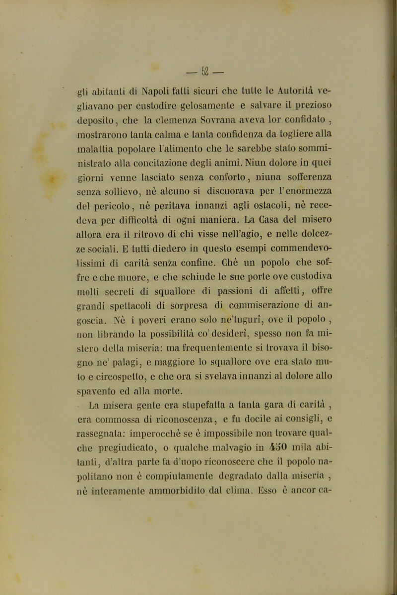 gii abitanti di Napoli fatti sicuri che tutte le Autorità ve- gliavano per custodire gelosamente e salvare il prezioso deposito, che la clemenza Sovrana aveva lor confidato , mostrarono tanta calma e tanta confidenza da togliere alla malattia popolare l'alimento che le sarebbe stato sommi- nistralo alla concitazione degli animi. Niun dolore in quei giorni venne lasciato senza conforto, niuna sofferenza senza sollievo, nè alcuno si disonorava per l'enormezza del pericolo, nè peritava innanzi agli ostacoli, nò rece- deva per difficoltà di ogni maniera. La Casa del misero allora era il ritrovo di chi visse nell'agio, e nelle dolcez- ze sociali. E tutti diedero in questo esempi commendevo- lissimi di carità senza confine. Chè un popolo che sof- fre e che muore, e che schiude le sue porte ove custodiva molti secreti di squallore di passioni di affetti^ offre grandi spettacoli di sorpresa di commiserazione di an- goscia. Nè i poveri erano solo ne'tugurì, ove il popolo , non librando la possibilità co'desideri, spesso non fa mi- stero della miseria: ma frequentemente si trovava il biso- gno ne' palagi, e maggiore lo squallore ove era stato mu- lo e circospetto, e che ora si svelava innanzi al dolore allo spavento ed alla morte. La misera gente era stupefatta a tanta gara di carità , era commossa di riconoscenza, e fu docile ai consigli, e rassegnala: imperocché se è impossibile non trovare qual- che pregiudicato, o qualche malvagio in 4Ì50 mila abi- tanti, d'altra parte fa d'uopo riconoscere che il popolo na- politano non è compiutamente degradalo dalla miseria , nò interamente ammorbidito dal clima. Esso è ancor ca-